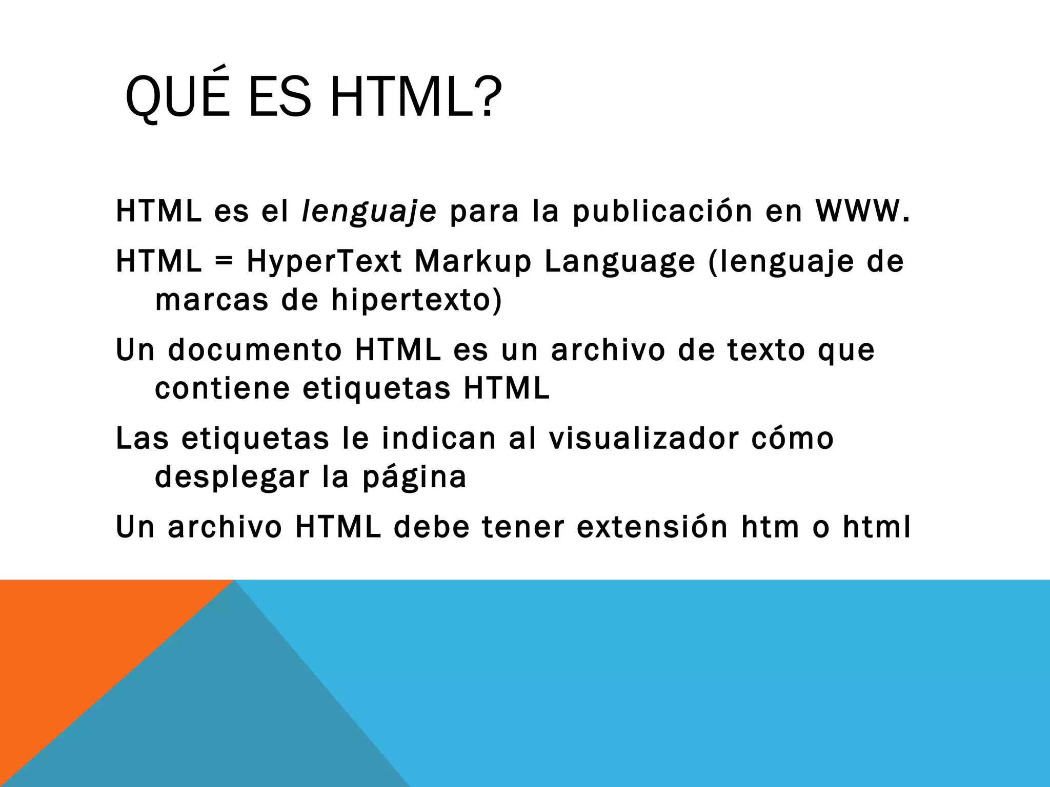 QUÉ ES HTML?
HTML es el lenguaje para la publicación en WWW.
HTML = HyperText Markup Language (lenguaje de
marcas de hipertexto)
Un documento HTML es un archivo de texto que
contiene etiquetas HTML
Las etiquetas le indican al visualizador cómo
desplegar la página
Un archivo HTML debe tener extensión htm o html
 