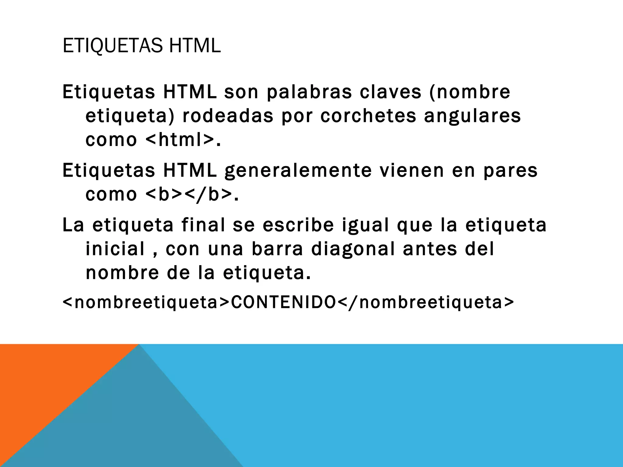 ETIQUETAS HTML
Etiquetas HTML son palabras claves (nombre
etiqueta) rodeadas por corchetes angulares
como <html>.
Etiquetas HTML generalemente vienen en pares
como <b></b>.
La etiqueta final se escribe igual que la etiqueta
inicial , con una barra diagonal antes del
nombre de la etiqueta.
<nombreetiqueta>CONTENIDO</nombreetiqueta>
 