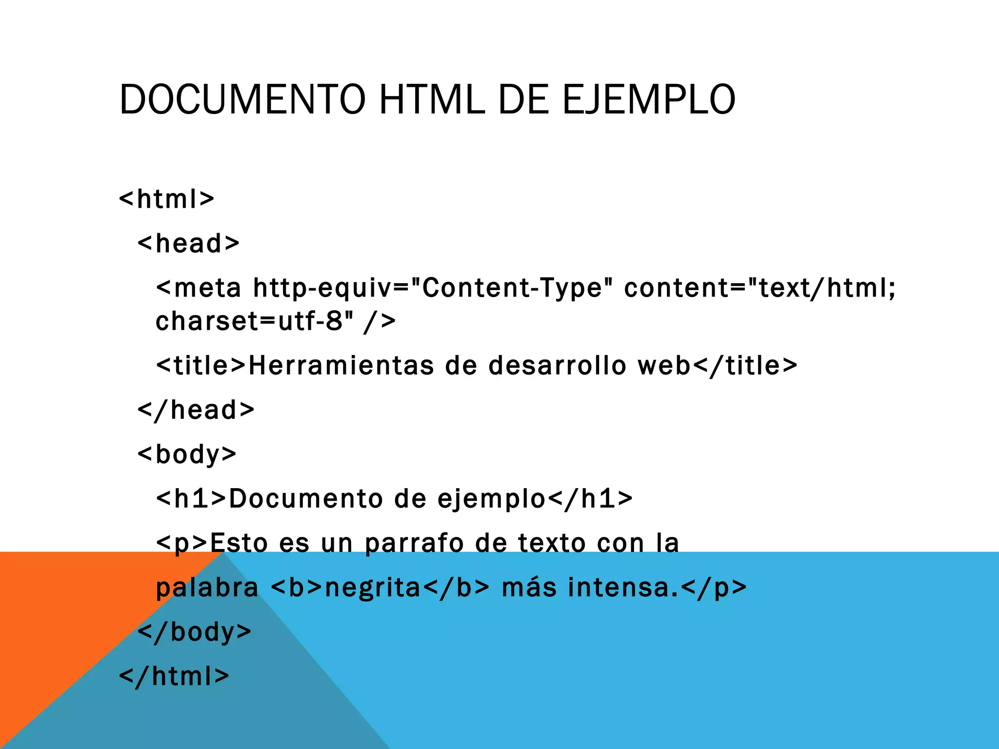 DOCUMENTO HTML DE EJEMPLO
<html>
<head>
<meta http-equiv="Content-Type" content="text/html;
charset=utf-8" />
<title>Herramientas de desarrollo web</title>
</head>
<body>
<h1>Documento de ejemplo</h1>
<p>Esto es un parrafo de texto con la
palabra <b>negrita</b> más intensa.</p>
</body>
</html>
 