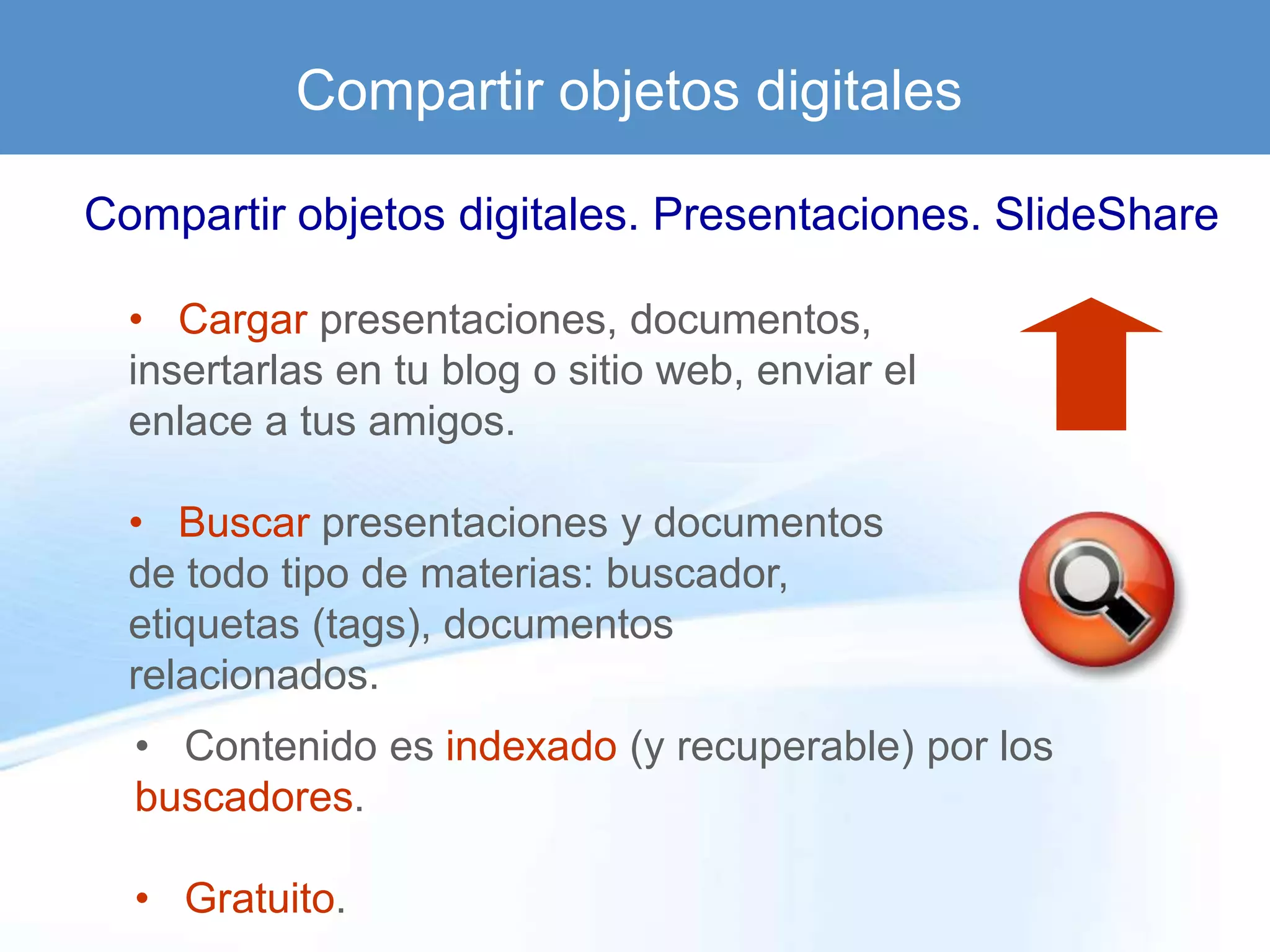 Compartir objetos digitales

Compartir objetos digitales. Presentaciones. SlideShare

  • Cargar presentaciones, documentos,
  insertarlas en tu blog o sitio web, enviar el
  enlace a tus amigos.

  • Buscar presentaciones y documentos
  de todo tipo de materias: buscador,
  etiquetas (tags), documentos
  relacionados.
  • Contenido es indexado (y recuperable) por los
  buscadores.

  • Gratuito.
 