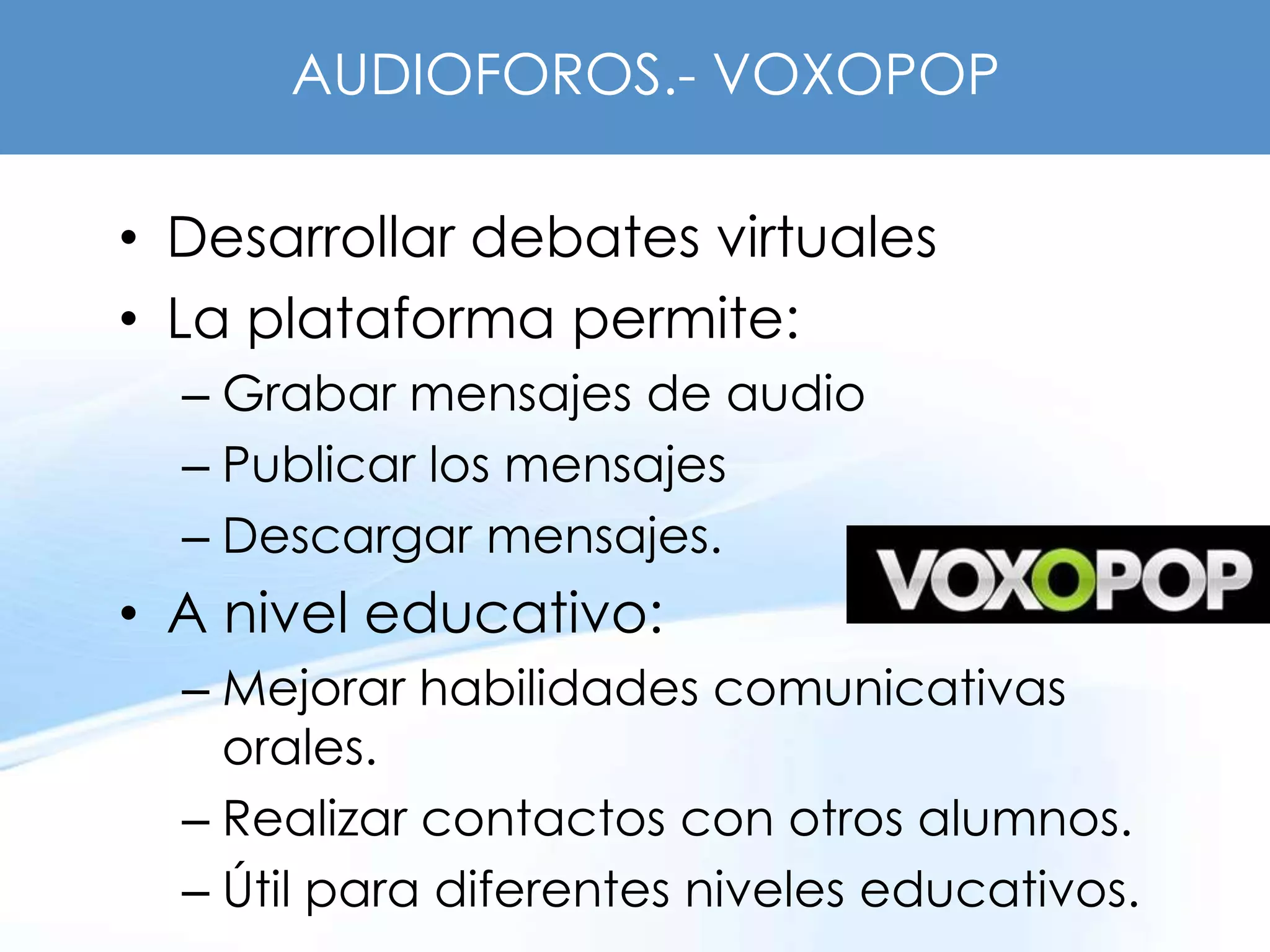 AUDIOFOROS.- VOXOPOP

• Desarrollar debates virtuales
• La plataforma permite:
  – Grabar mensajes de audio
  – Publicar los mensajes
  – Descargar mensajes.
• A nivel educativo:
  – Mejorar habilidades comunicativas
    orales.
  – Realizar contactos con otros alumnos.
  – Útil para diferentes niveles educativos.
 