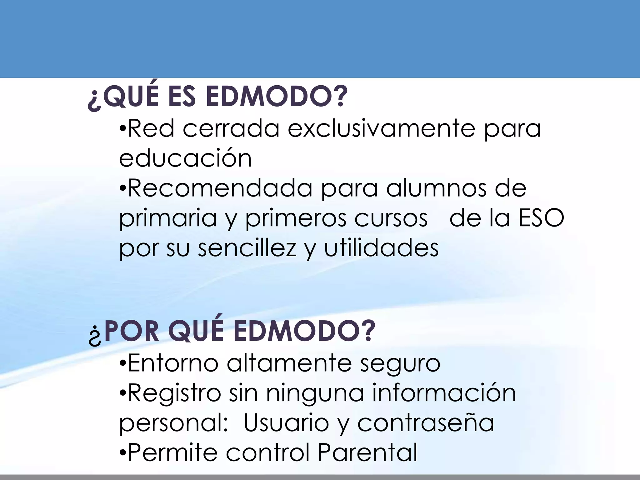 ¿QUÉ ES EDMODO?
 •Red cerrada exclusivamente para
 educación
 •Recomendada para alumnos de
 primaria y primeros cursos de la ESO
 por su sencillez y utilidades


¿POR QUÉ EDMODO?
 •Entorno altamente seguro
 •Registro sin ninguna información
 personal: Usuario y contraseña
 •Permite control Parental
 