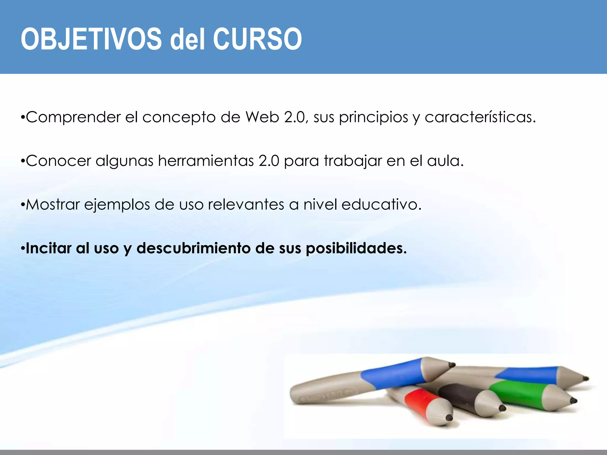 OBJETIVOS del CURSO
INTRODUCCIÓN




   •Comprender el concepto de Web 2.0, sus principios y características.

   •Conocer algunas herramientas 2.0 para trabajar en el aula.

   •Mostrar ejemplos de uso relevantes a nivel educativo.

   •Incitar al uso y descubrimiento de sus posibilidades.
 