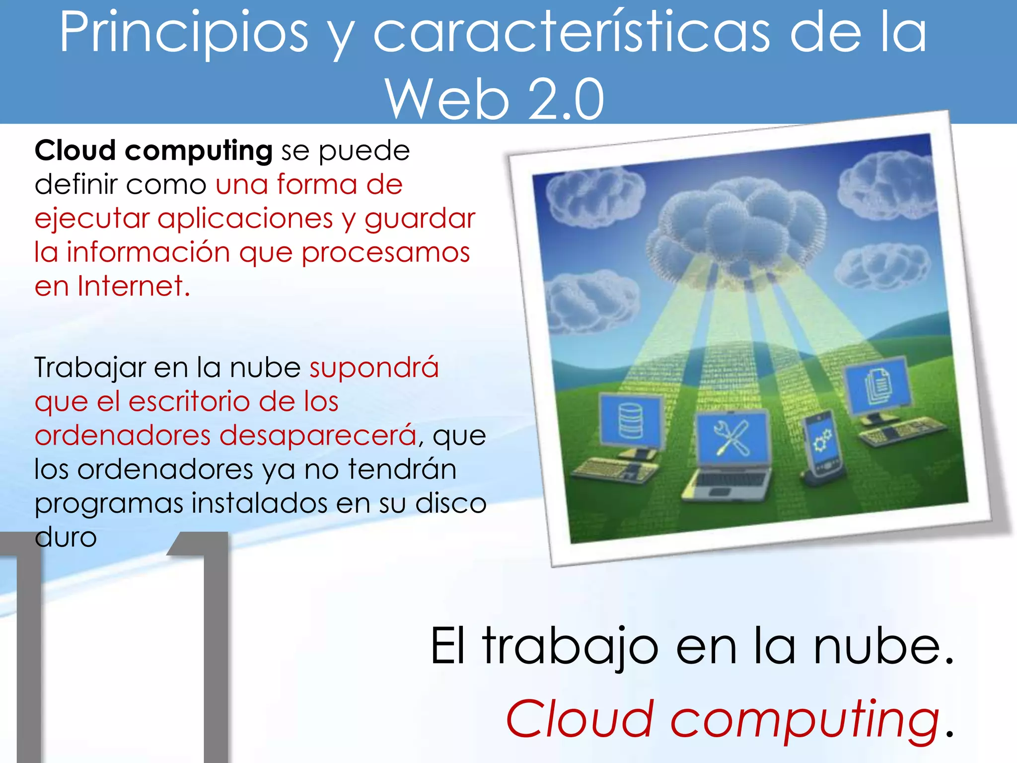 Principios y características de la
              Web 2.0
Cloud computing se puede
definir como una forma de
ejecutar aplicaciones y guardar
la información que procesamos
en Internet.

Trabajar en la nube supondrá
que el escritorio de los
ordenadores desaparecerá, que
los ordenadores ya no tendrán
programas instalados en su disco
duro



                           El trabajo en la nube.
                                Cloud computing.
 
