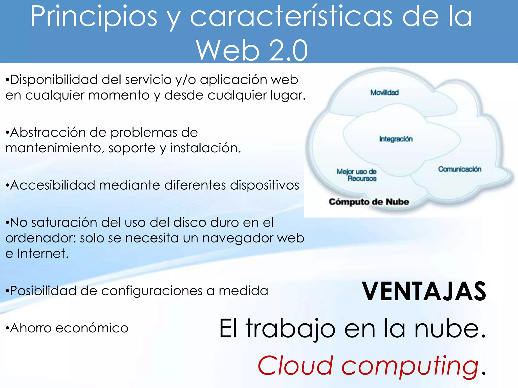 Principios y características de la
                Web 2.0
•Disponibilidad del servicio y/o aplicación web
en cualquier momento y desde cualquier lugar.

•Abstracción de problemas de
mantenimiento, soporte y instalación.

•Accesibilidad mediante diferentes dispositivos

•No saturación del uso del disco duro en el
ordenador: solo se necesita un navegador web
e Internet.

•Posibilidad de configuraciones a medida      VENTAJAS
•Ahorro económico                 El trabajo en la nube.
                                       Cloud computing.
 