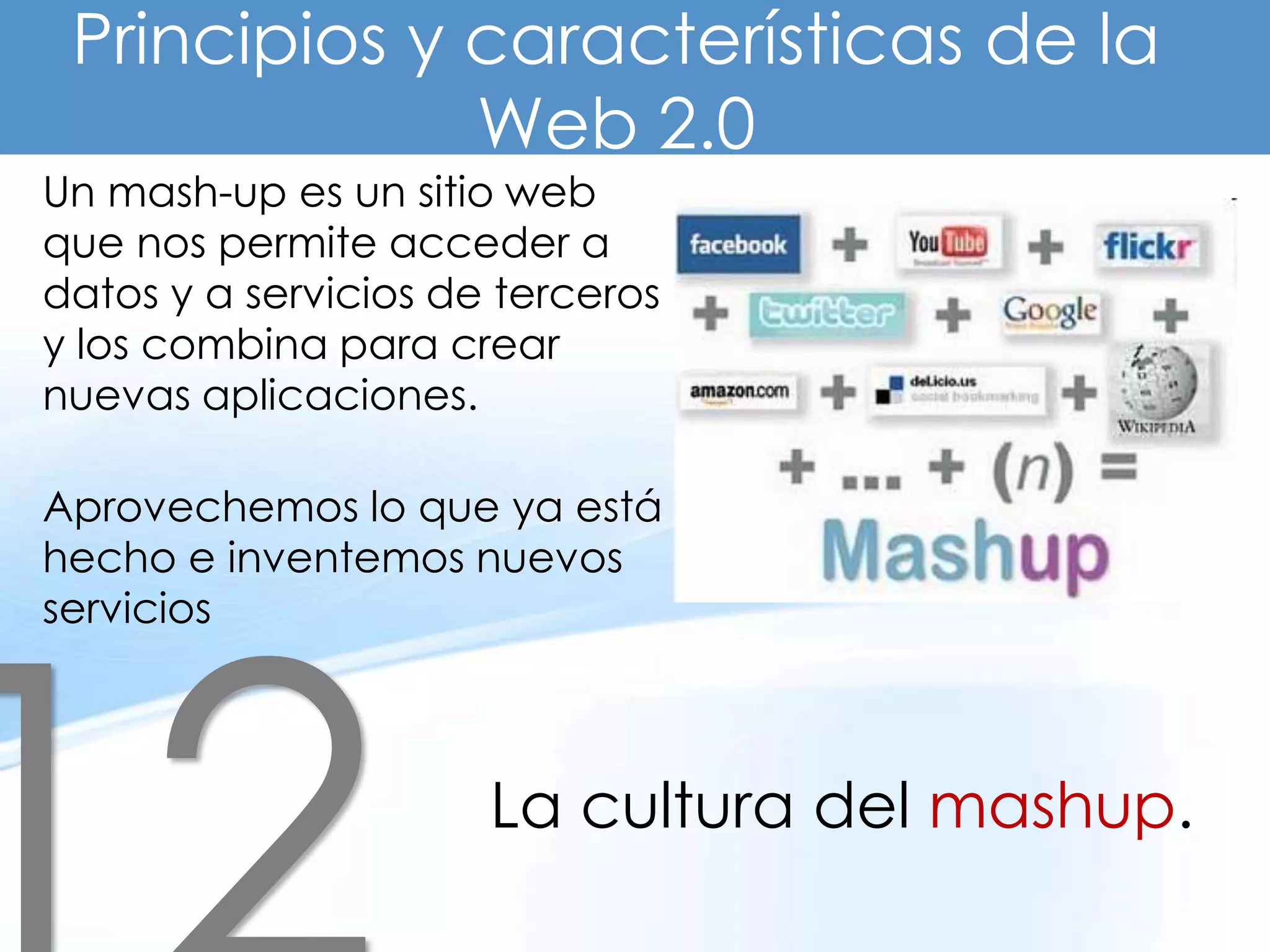 Principios y características de la
              Web 2.0
Un mash-up es un sitio web
que nos permite acceder a
datos y a servicios de terceros
y los combina para crear
nuevas aplicaciones.

Aprovechemos lo que ya está
hecho e inventemos nuevos
servicios



                      La cultura del mashup.
 