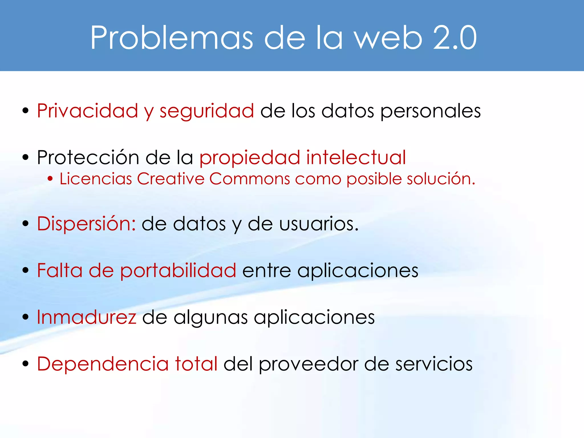 Problemas de la web 2.0

• Privacidad y seguridad de los datos personales

• Protección de la propiedad intelectual
  • Licencias Creative Commons como posible solución.

• Dispersión: de datos y de usuarios.

• Falta de portabilidad entre aplicaciones

• Inmadurez de algunas aplicaciones

• Dependencia total del proveedor de servicios
 