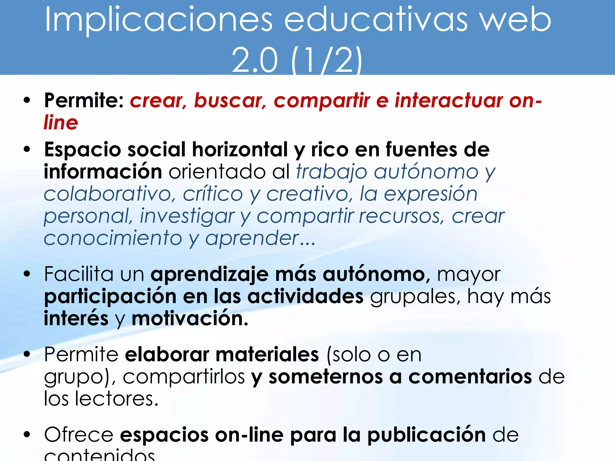Implicaciones educativas web
             2.0 (1/2)
• Permite: crear, buscar, compartir e interactuar on-
  line
• Espacio social horizontal y rico en fuentes de
  información orientado al trabajo autónomo y
  colaborativo, crítico y creativo, la expresión
  personal, investigar y compartir recursos, crear
  conocimiento y aprender...
• Facilita un aprendizaje más autónomo, mayor
  participación en las actividades grupales, hay más
  interés y motivación.
• Permite elaborar materiales (solo o en
  grupo), compartirlos y someternos a comentarios de
  los lectores.
• Ofrece espacios on-line para la publicación de
 