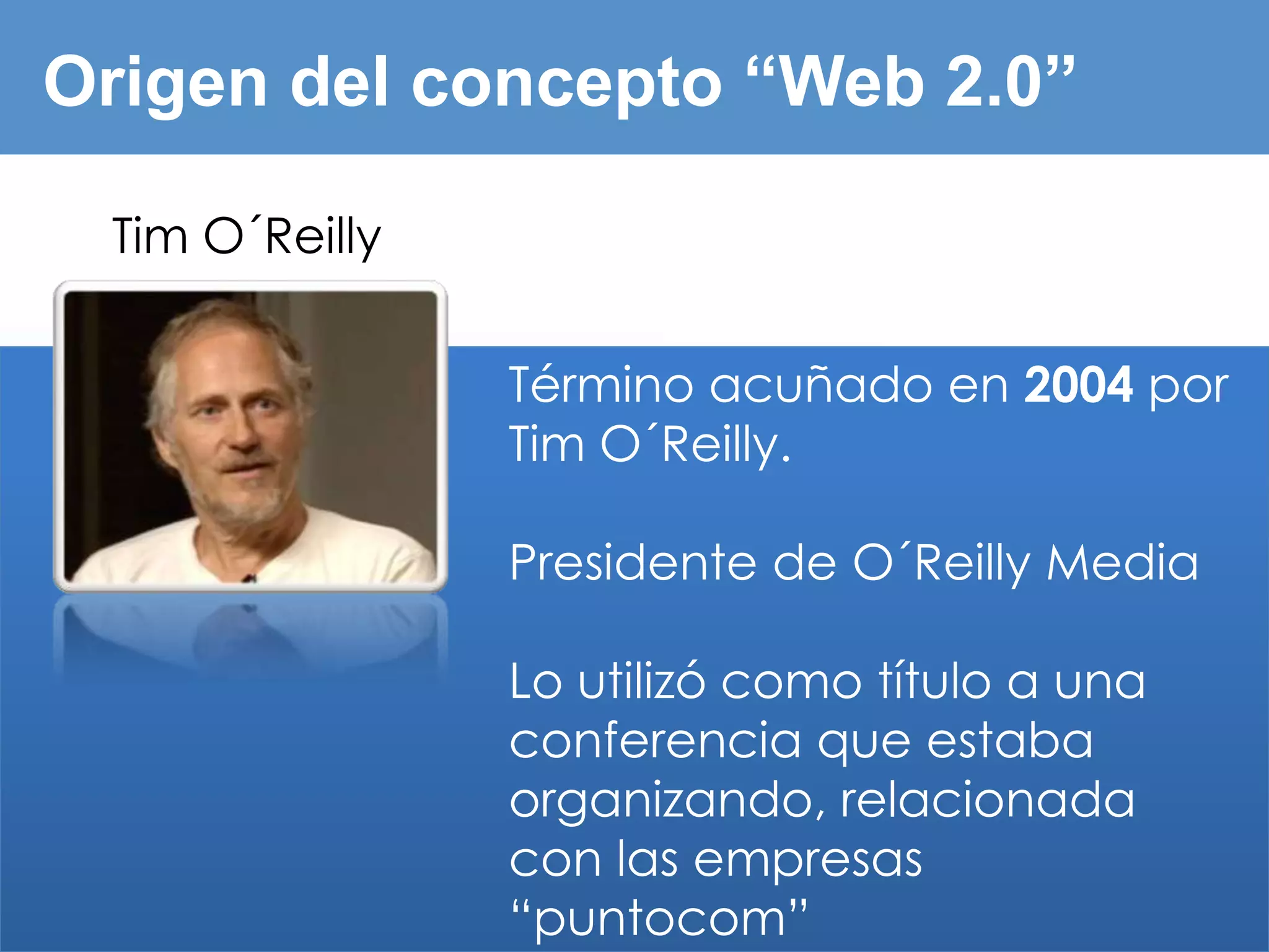 Origen del concepto “Web 2.0”

 Tim O´Reilly


                Término acuñado en 2004 por
                Tim O´Reilly.

                Presidente de O´Reilly Media

                Lo utilizó como título a una
                conferencia que estaba
                organizando, relacionada
                con las empresas
                “puntocom”
 
