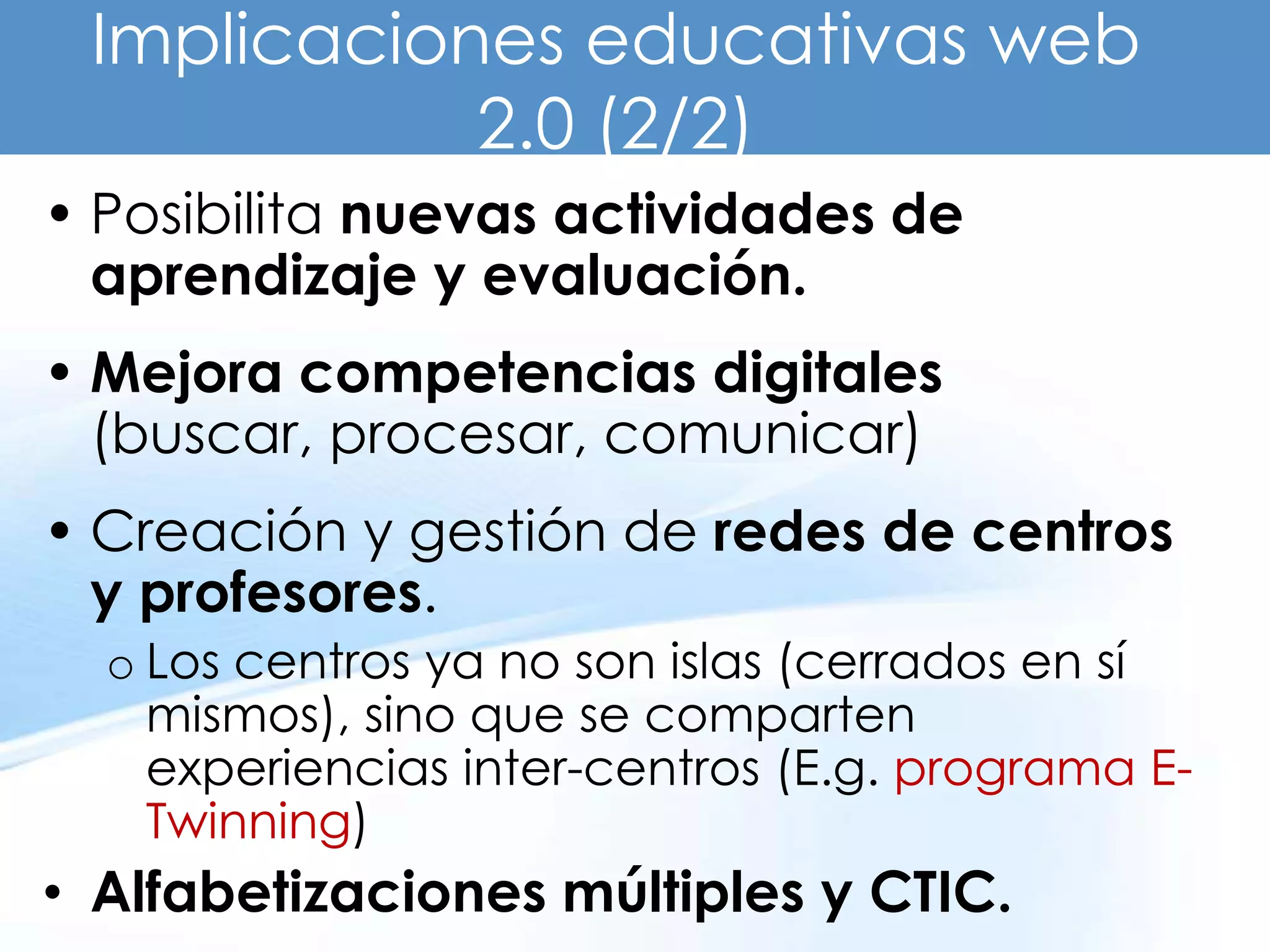 Implicaciones educativas web
            2.0 (2/2)
• Posibilita nuevas actividades de
  aprendizaje y evaluación.
• Mejora competencias digitales
  (buscar, procesar, comunicar)
• Creación y gestión de redes de centros
  y profesores.
  o Los centros ya no son islas (cerrados en sí
    mismos), sino que se comparten
    experiencias inter-centros (E.g. programa E-
    Twinning)
• Alfabetizaciones múltiples y CTIC.
 