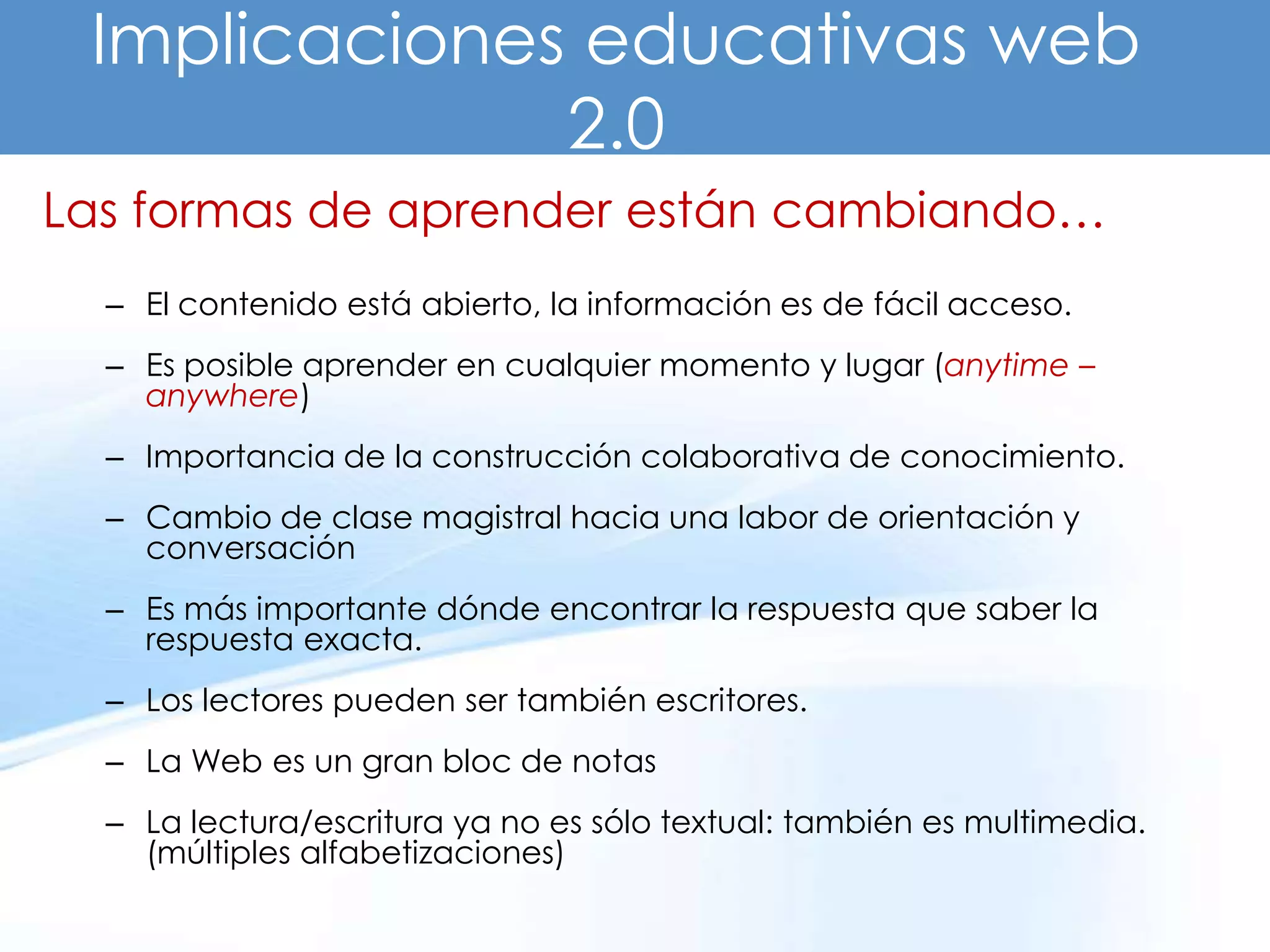 Implicaciones educativas web
              2.0
Las formas de aprender están cambiando…
  – El contenido está abierto, la información es de fácil acceso.
  – Es posible aprender en cualquier momento y lugar (anytime –
    anywhere)
  – Importancia de la construcción colaborativa de conocimiento.
  – Cambio de clase magistral hacia una labor de orientación y
    conversación
  – Es más importante dónde encontrar la respuesta que saber la
    respuesta exacta.
  – Los lectores pueden ser también escritores.
  – La Web es un gran bloc de notas
  – La lectura/escritura ya no es sólo textual: también es multimedia.
    (múltiples alfabetizaciones)
 