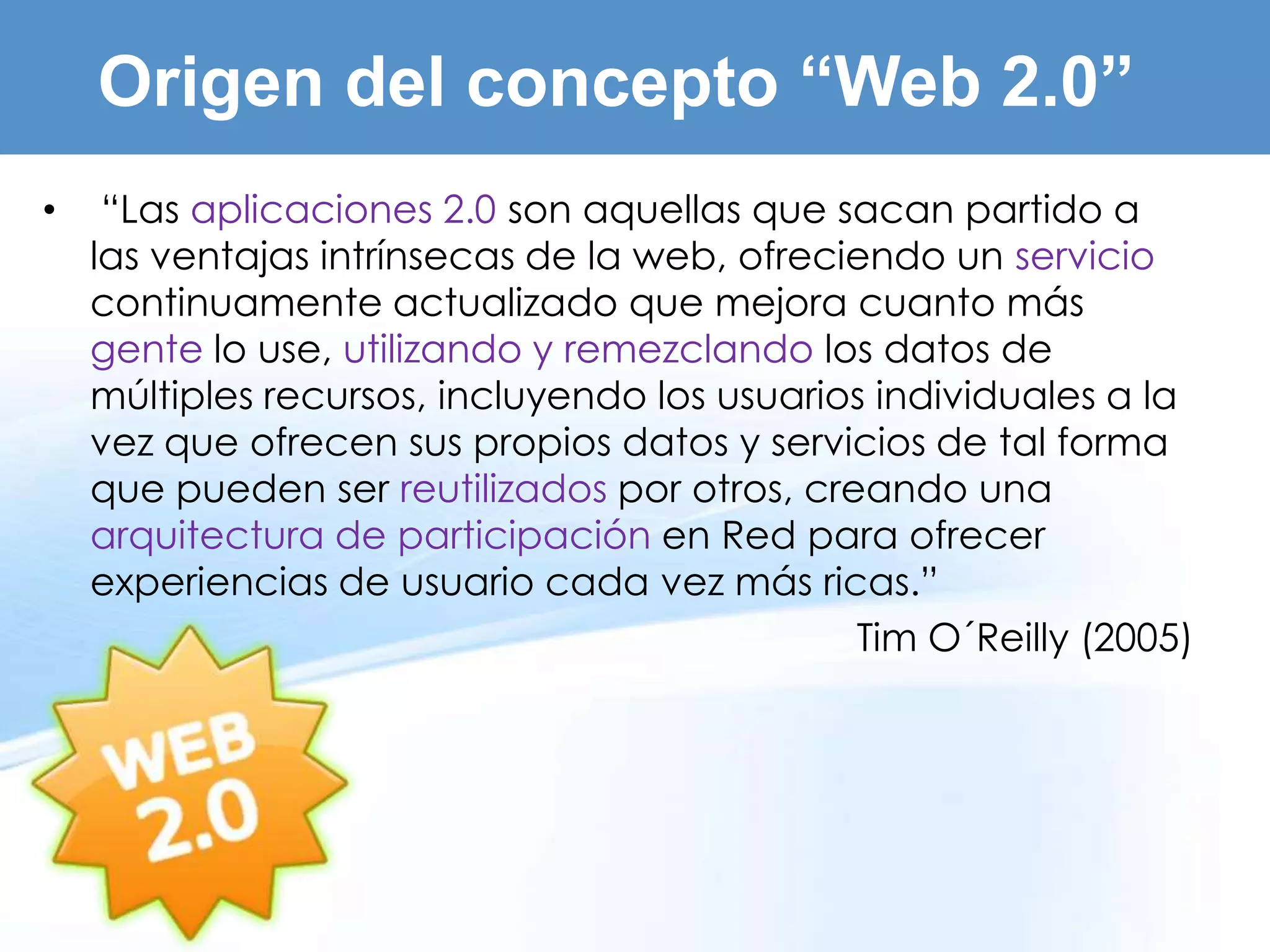 Origen del concepto “Web 2.0”
•    “Las aplicaciones 2.0 son aquellas que sacan partido a
    las ventajas intrínsecas de la web, ofreciendo un servicio
    continuamente actualizado que mejora cuanto más
    gente lo use, utilizando y remezclando los datos de
    múltiples recursos, incluyendo los usuarios individuales a la
    vez que ofrecen sus propios datos y servicios de tal forma
    que pueden ser reutilizados por otros, creando una
    arquitectura de participación en Red para ofrecer
    experiencias de usuario cada vez más ricas.”
                                              Tim O´Reilly (2005)
 