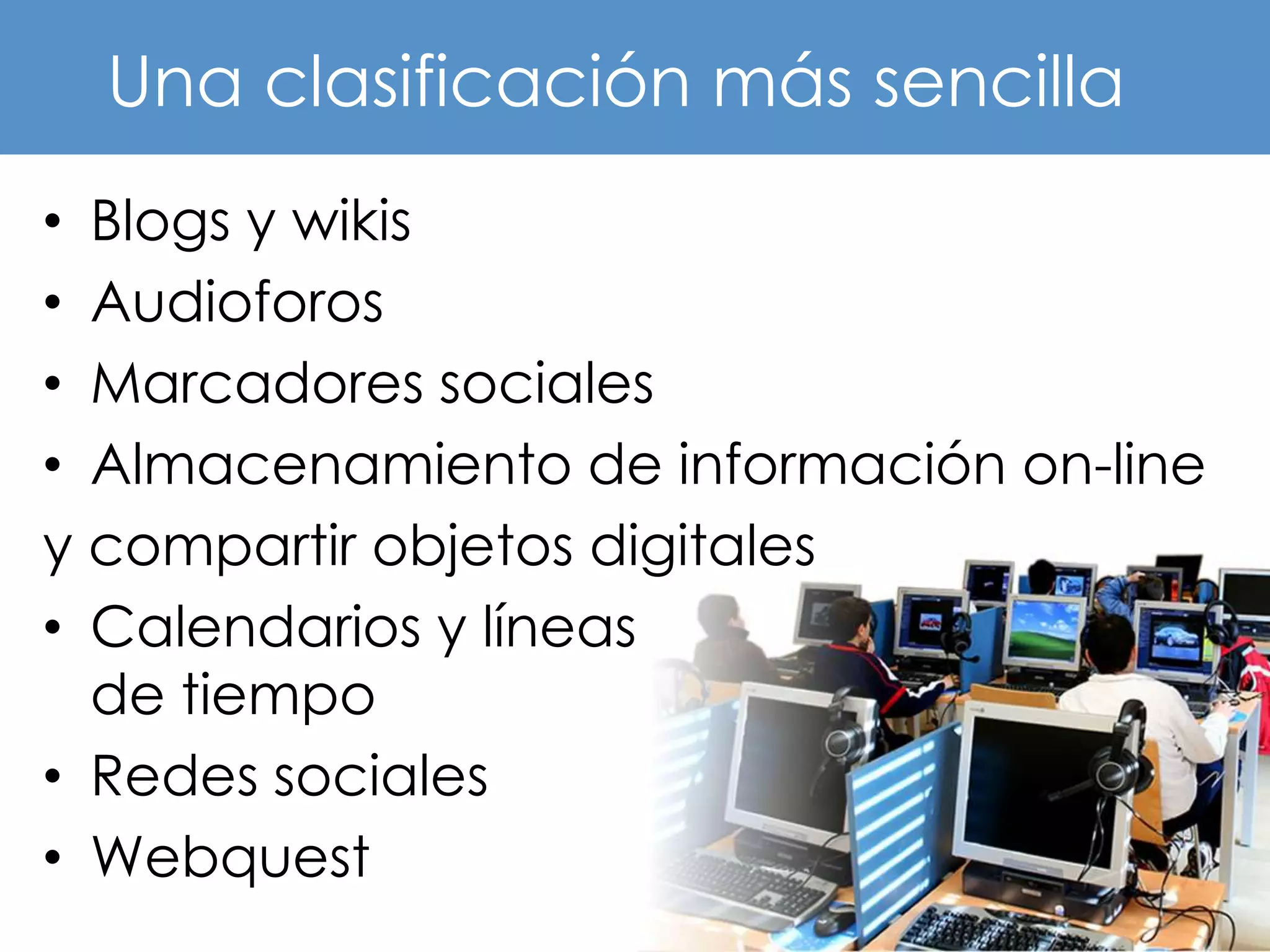 Una clasificación más sencilla
• Blogs y wikis
• Audioforos
• Marcadores sociales
• Almacenamiento de información on-line
y compartir objetos digitales
• Calendarios y líneas
  de tiempo
• Redes sociales
• Webquest
 