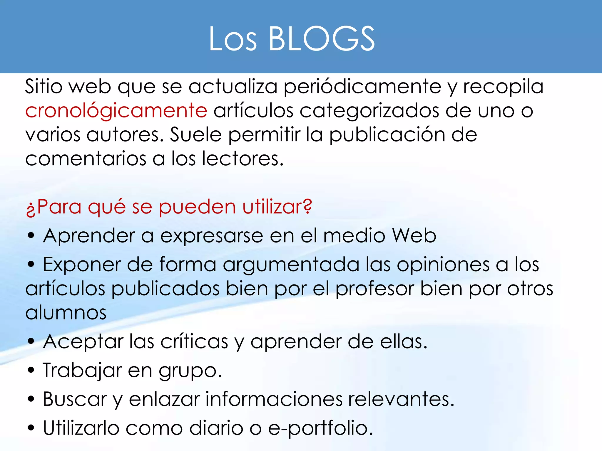 Los BLOGS
Sitio web que se actualiza periódicamente y recopila
cronológicamente artículos categorizados de uno o
varios autores. Suele permitir la publicación de
comentarios a los lectores.

¿Para qué se pueden utilizar?
• Aprender a expresarse en el medio Web
• Exponer de forma argumentada las opiniones a los
artículos publicados bien por el profesor bien por otros
alumnos
• Aceptar las críticas y aprender de ellas.
• Trabajar en grupo.
• Buscar y enlazar informaciones relevantes.
• Utilizarlo como diario o e-portfolio.
 