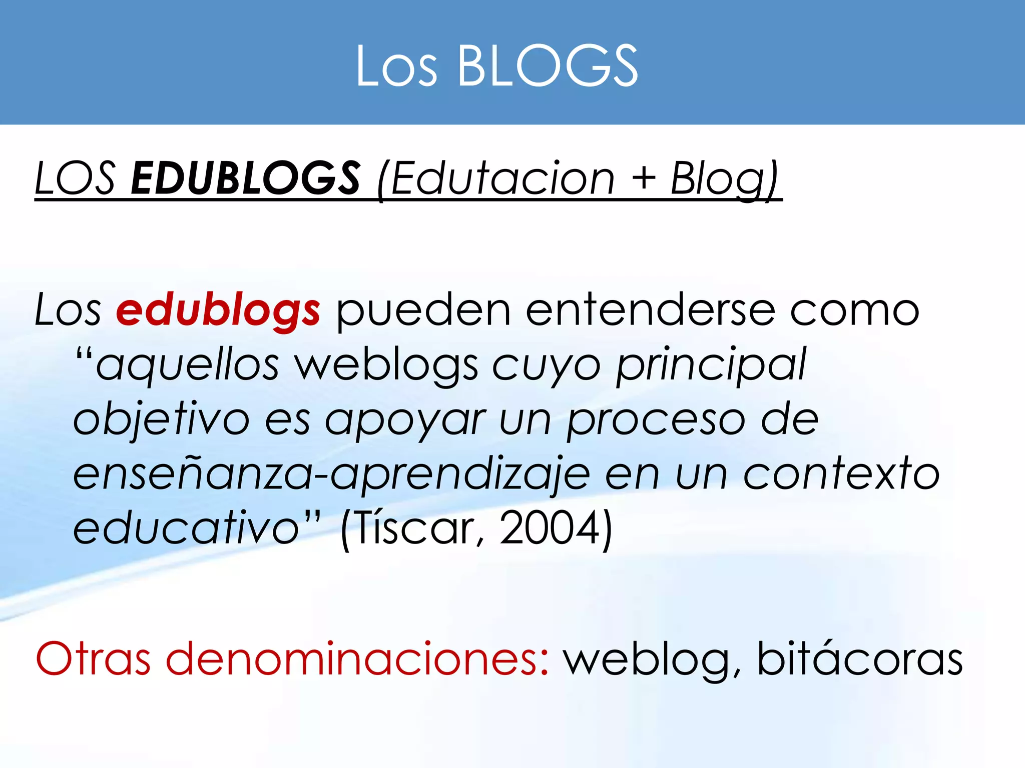 Los BLOGS
LOS EDUBLOGS (Edutacion + Blog)

Los edublogs pueden entenderse como
  “aquellos weblogs cuyo principal
  objetivo es apoyar un proceso de
  enseñanza-aprendizaje en un contexto
  educativo” (Tíscar, 2004)

Otras denominaciones: weblog, bitácoras
 