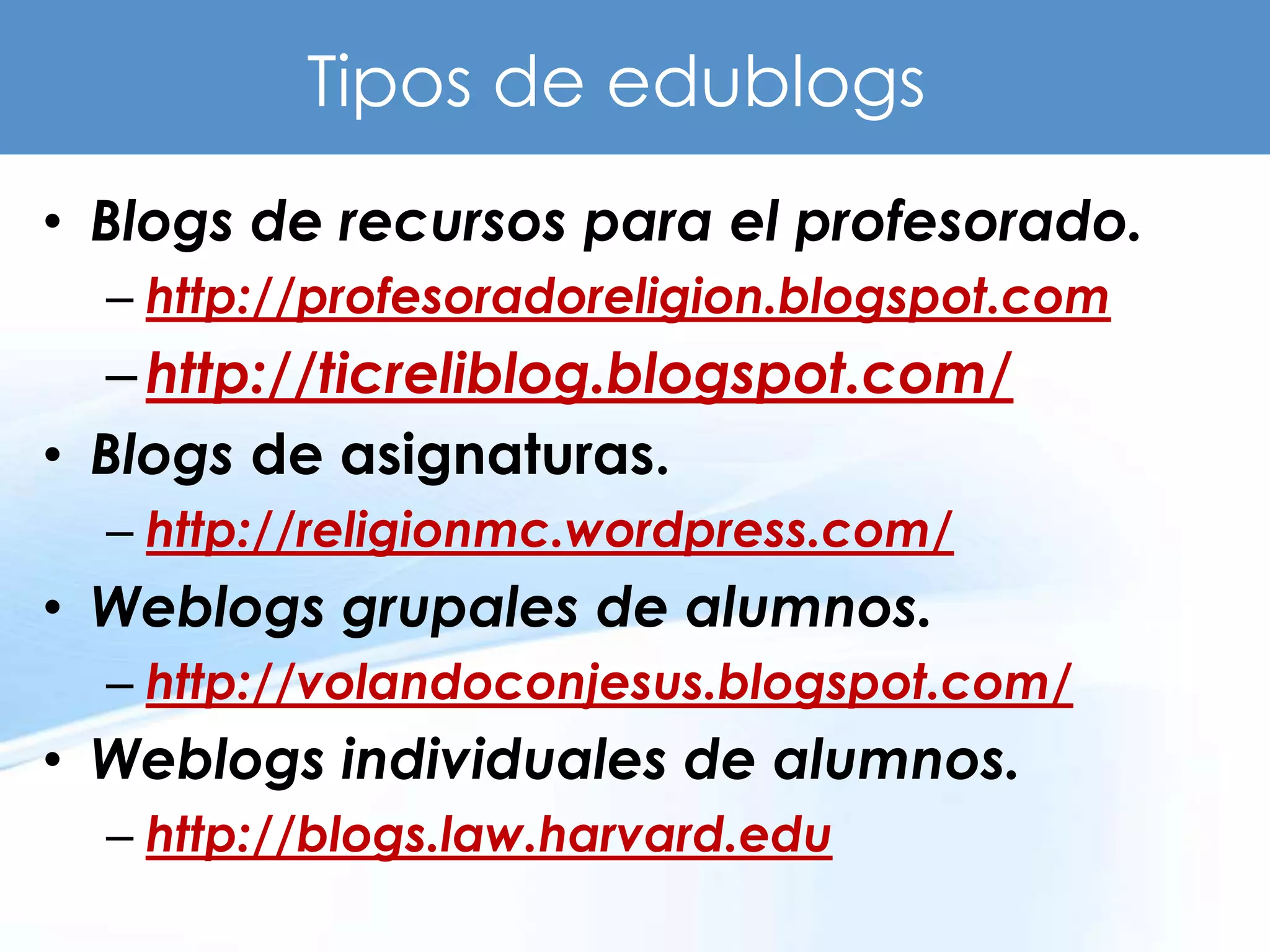 Tipos de edublogs
• Blogs de recursos para el profesorado.
  – http://profesoradoreligion.blogspot.com
  – http://ticreliblog.blogspot.com/
• Blogs de asignaturas.
  – http://religionmc.wordpress.com/
• Weblogs grupales de alumnos.
  – http://volandoconjesus.blogspot.com/
• Weblogs individuales de alumnos.
  – http://blogs.law.harvard.edu
 