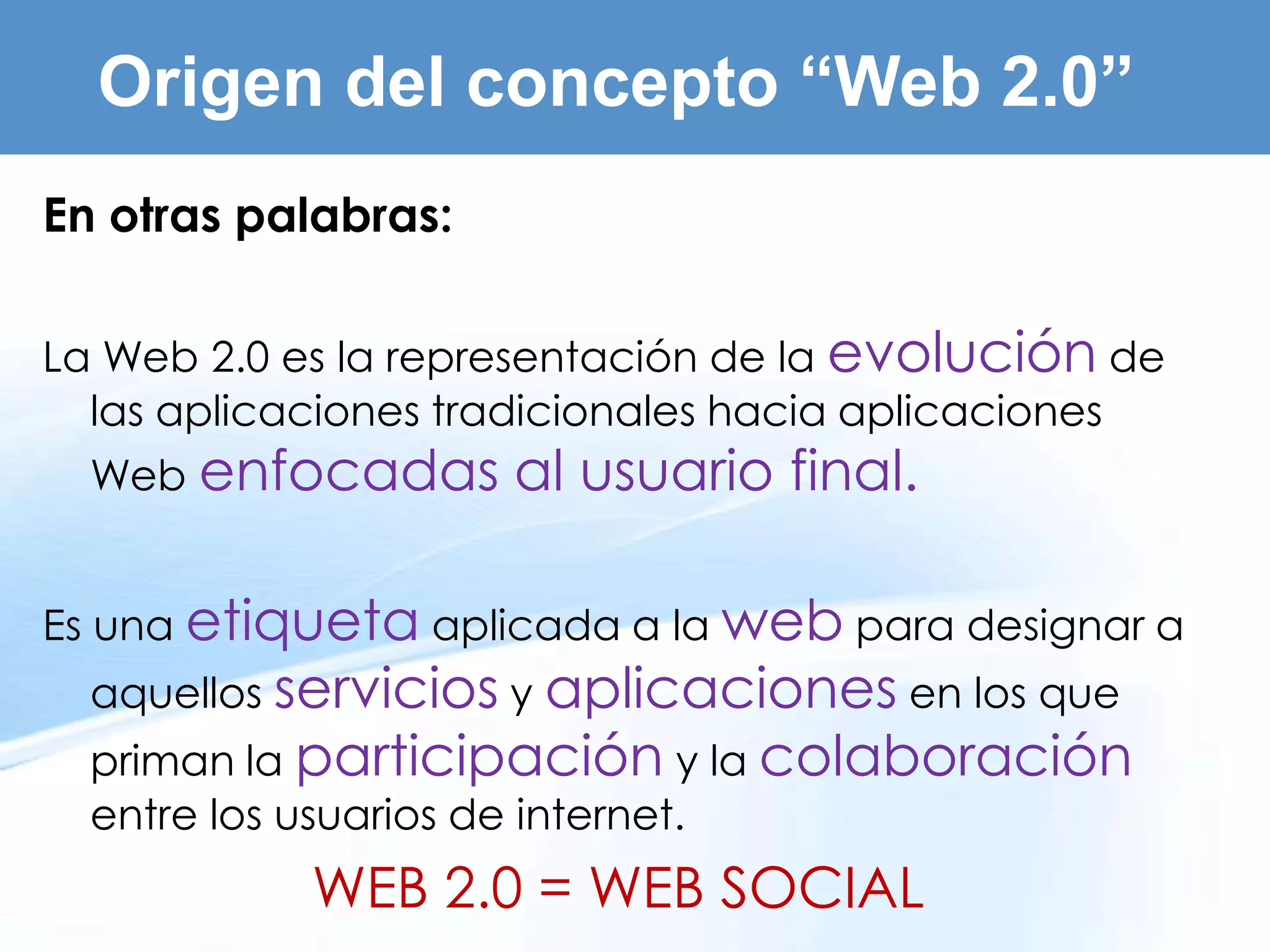 Origen del concepto “Web 2.0”
En otras palabras:

La Web 2.0 es la representación de la evolución de
  las aplicaciones tradicionales hacia aplicaciones
  Web enfocadas      al usuario final.

Es una etiqueta aplicada a la web para designar a
  aquellos servicios y aplicaciones en los que
  priman la participación y la colaboración
  entre los usuarios de internet.
            WEB 2.0 = WEB SOCIAL
 