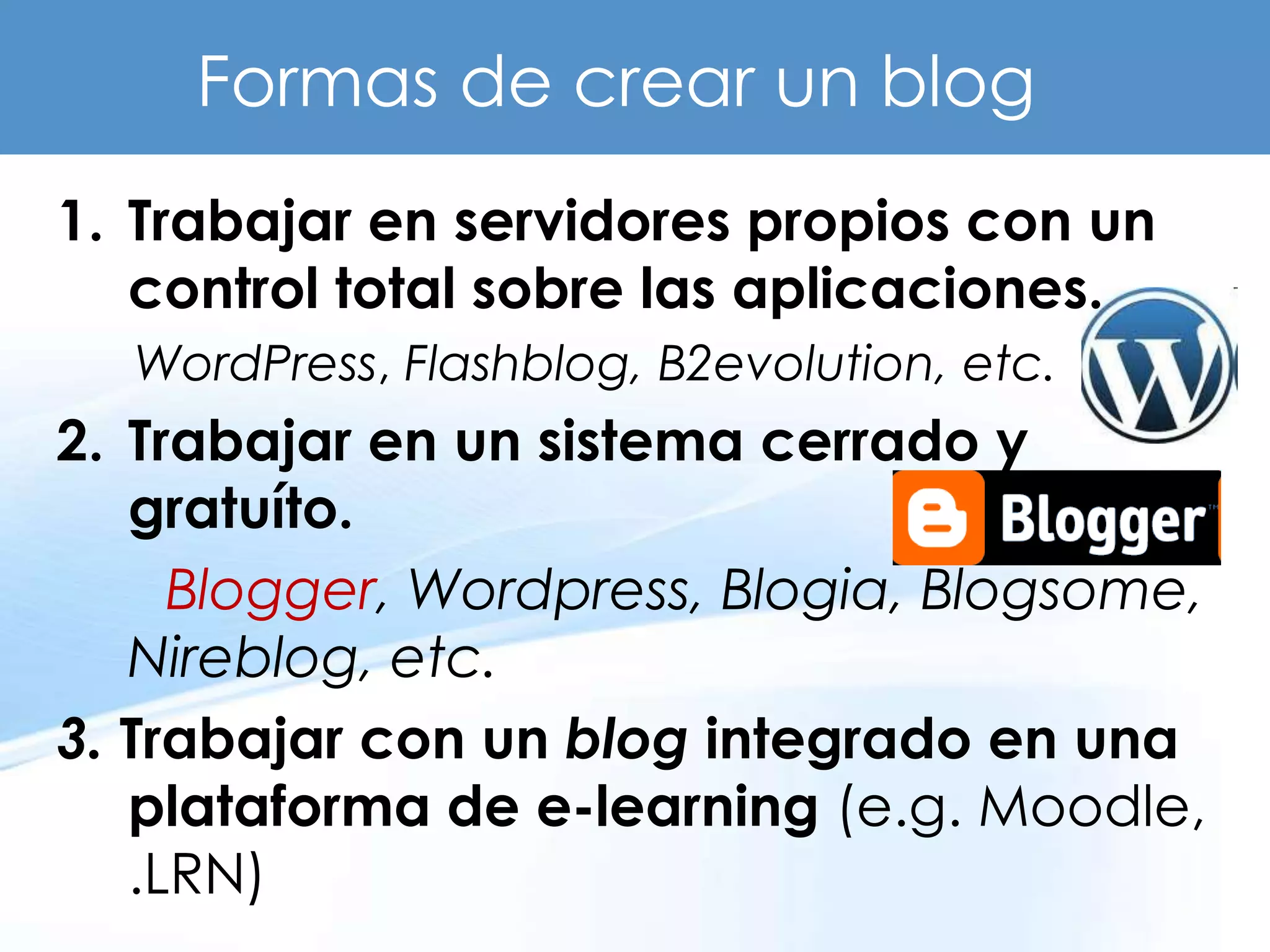 Formas de crear un blog
1. Trabajar en servidores propios con un
   control total sobre las aplicaciones.
  WordPress, Flashblog, B2evolution, etc.
2. Trabajar en un sistema cerrado y
   gratuíto.
     Blogger, Wordpress, Blogia, Blogsome,
   Nireblog, etc.
3. Trabajar con un blog integrado en una
   plataforma de e-learning (e.g. Moodle,
   .LRN)
 