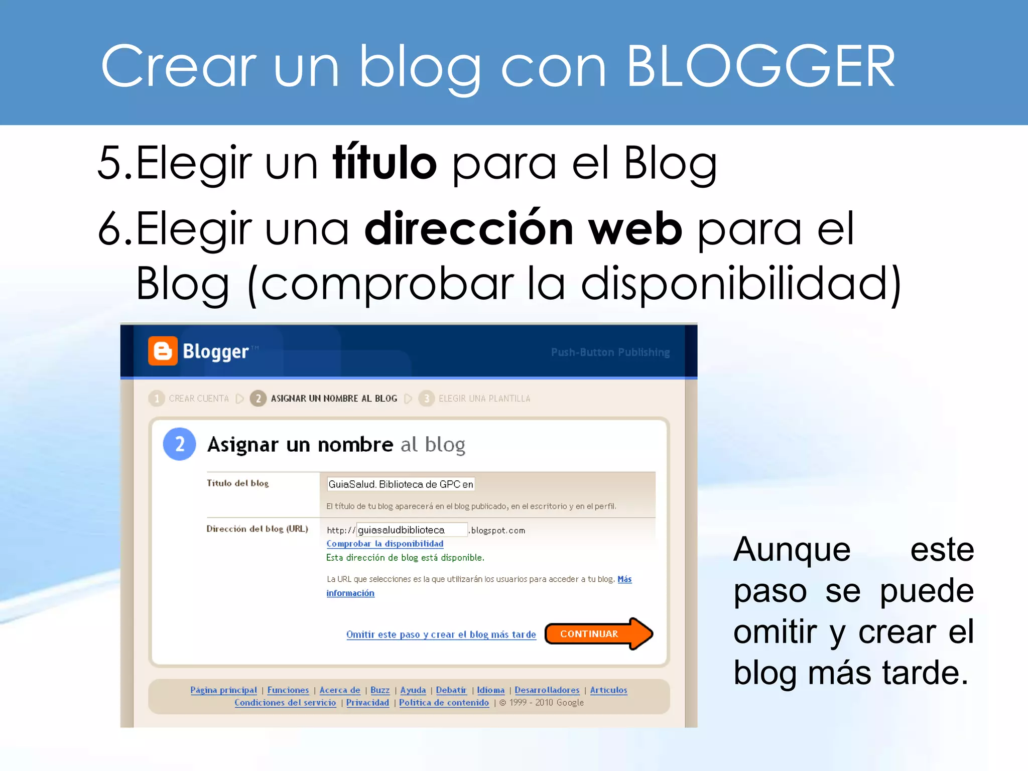 Crear un blog con BLOGGER
5.Elegir un título para el Blog
6.Elegir una dirección web para el
  Blog (comprobar la disponibilidad)




                            Aunque      este
                            paso se puede
                            omitir y crear el
                            blog más tarde.
 
