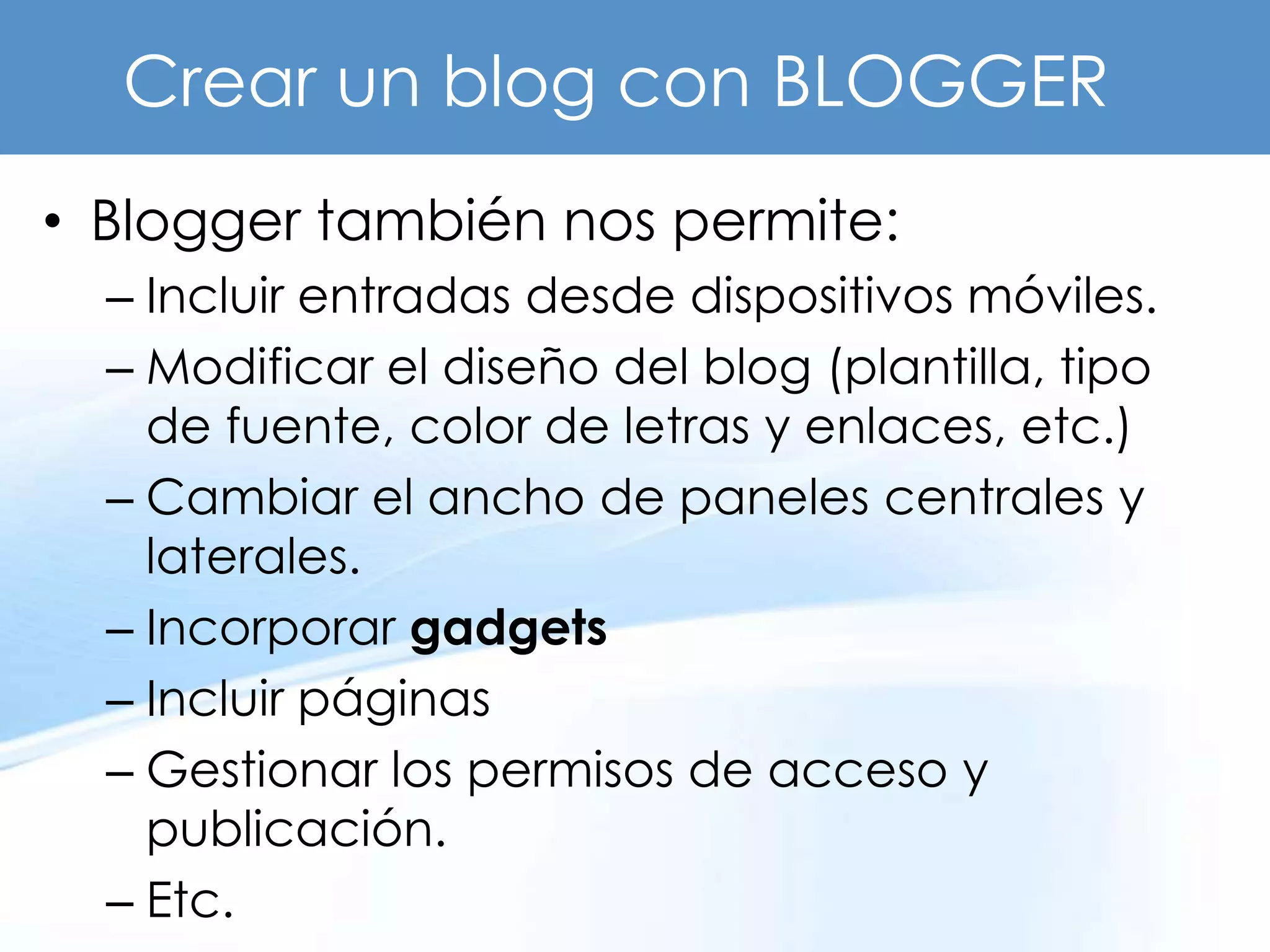 Crear un blog con BLOGGER
• Blogger también nos permite:
  – Incluir entradas desde dispositivos móviles.
  – Modificar el diseño del blog (plantilla, tipo
    de fuente, color de letras y enlaces, etc.)
  – Cambiar el ancho de paneles centrales y
    laterales.
  – Incorporar gadgets
  – Incluir páginas
  – Gestionar los permisos de acceso y
    publicación.
  – Etc.
 