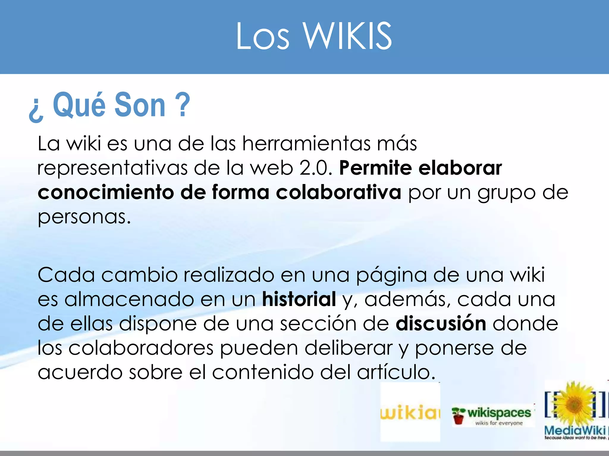 TEMA 3     HERRAMIENTAS WEB
                              Los WIKIS
     ¿ Qué Son ?
         La wiki es una de las herramientas más
         representativas de la web 2.0. Permite elaborar
         conocimiento de forma colaborativa por un grupo de
         personas.

         Cada cambio realizado en una página de una wiki
         es almacenado en un historial y, además, cada una
         de ellas dispone de una sección de discusión donde
         los colaboradores pueden deliberar y ponerse de
         acuerdo sobre el contenido del artículo.
 
