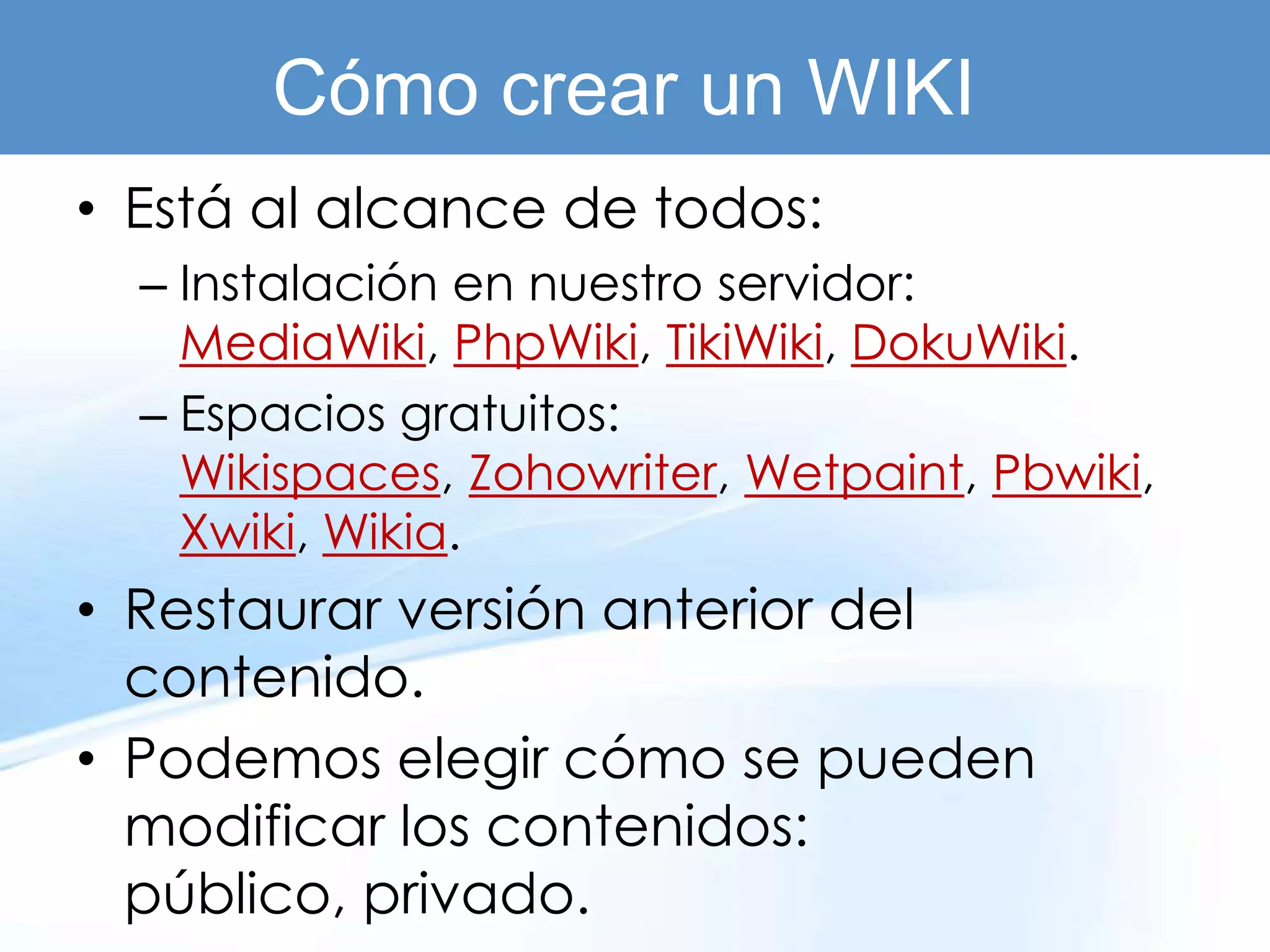 Cómo crear un WIKI
• Está al alcance de todos:
  – Instalación en nuestro servidor:
    MediaWiki, PhpWiki, TikiWiki, DokuWiki.
  – Espacios gratuitos:
    Wikispaces, Zohowriter, Wetpaint, Pbwiki,
    Xwiki, Wikia.
• Restaurar versión anterior del
  contenido.
• Podemos elegir cómo se pueden
  modificar los contenidos:
  público, privado.
 