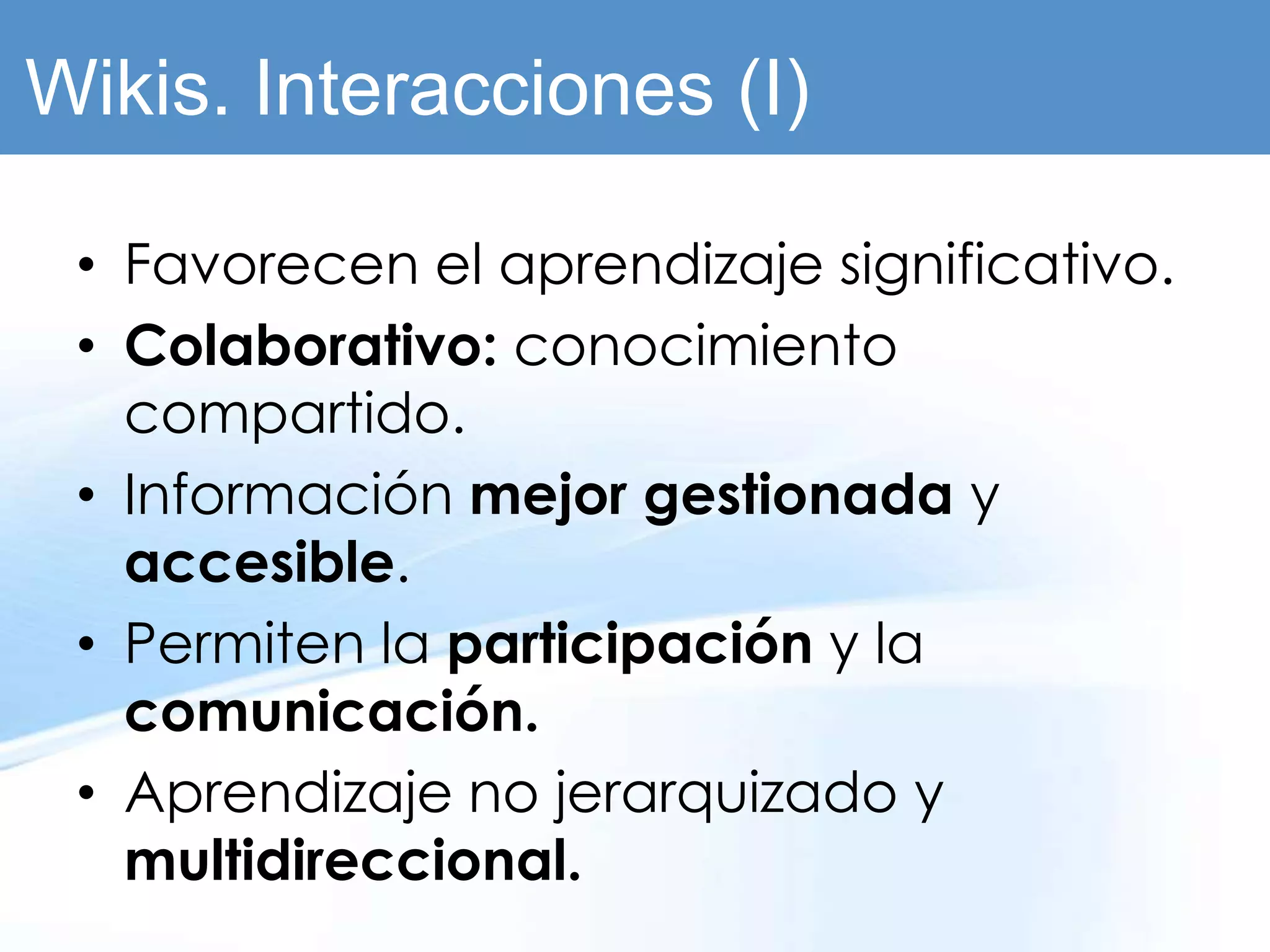 Wikis. Interacciones (I)

 • Favorecen el aprendizaje significativo.
 • Colaborativo: conocimiento
   compartido.
 • Información mejor gestionada y
   accesible.
 • Permiten la participación y la
   comunicación.
 • Aprendizaje no jerarquizado y
   multidireccional.
 