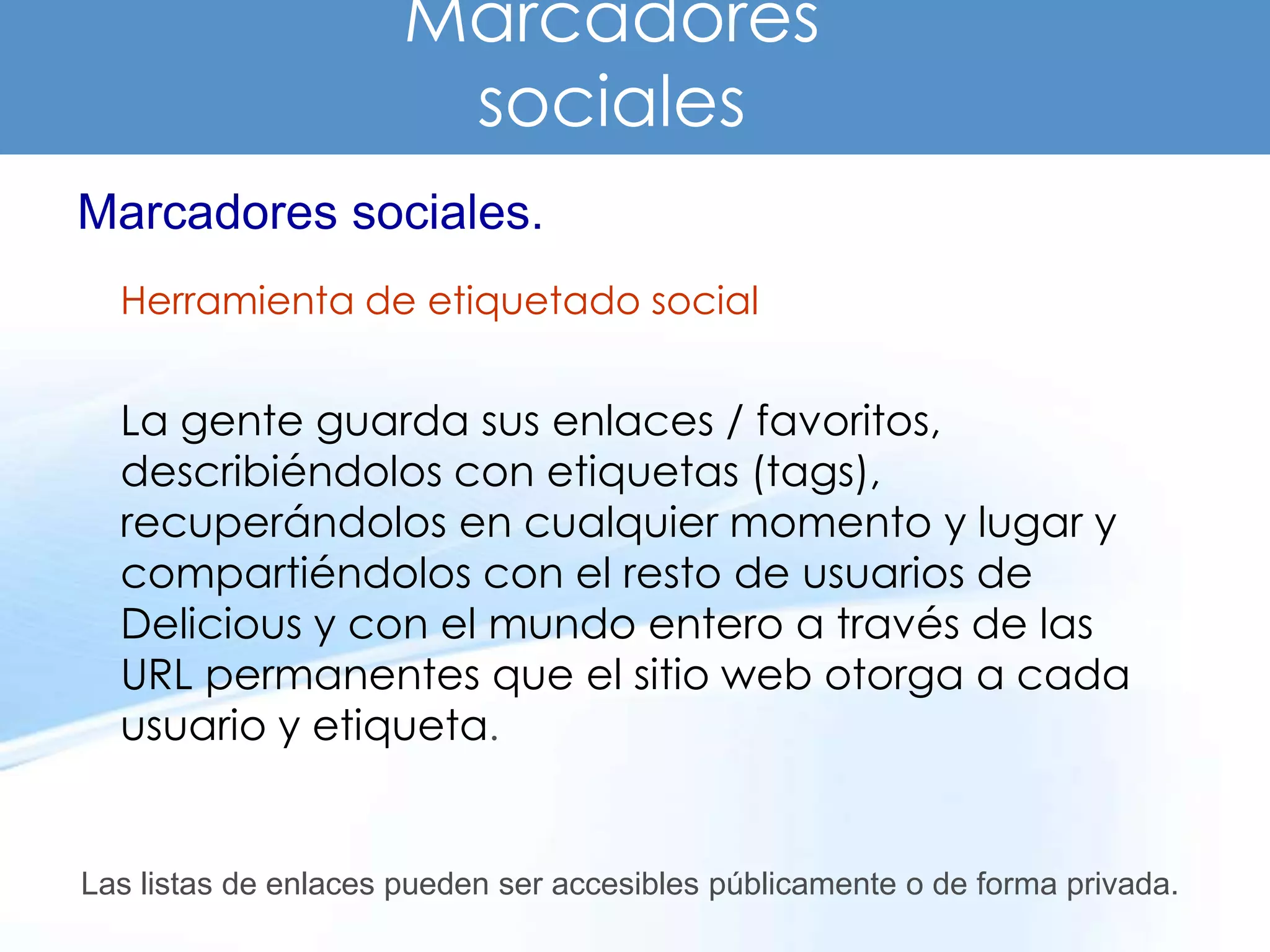 Marcadores
                       sociales
Marcadores sociales.
  Herramienta de etiquetado social


  La gente guarda sus enlaces / favoritos,
  describiéndolos con etiquetas (tags),
  recuperándolos en cualquier momento y lugar y
  compartiéndolos con el resto de usuarios de
  Delicious y con el mundo entero a través de las
  URL permanentes que el sitio web otorga a cada
  usuario y etiqueta.


Las listas de enlaces pueden ser accesibles públicamente o de forma privada.
 