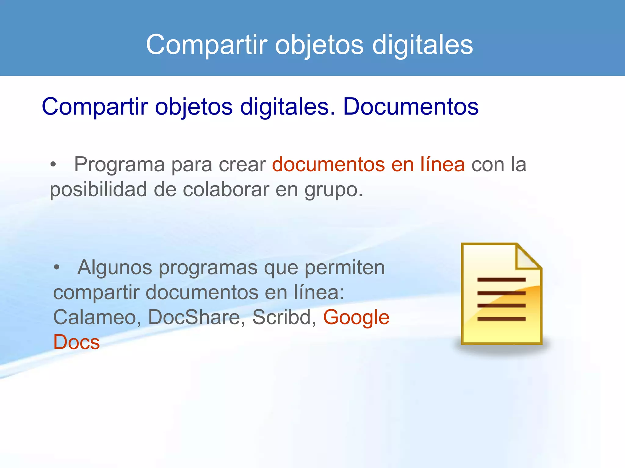 Compartir objetos digitales

Compartir objetos digitales. Documentos

• Programa para crear documentos en línea con la
posibilidad de colaborar en grupo.


 • Algunos programas que permiten
 compartir documentos en línea:
 Calameo, DocShare, Scribd, Google
 Docs
 