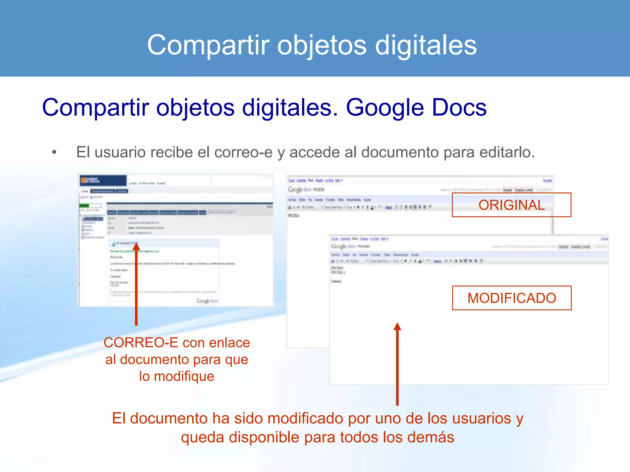 Compartir objetos digitales

Compartir objetos digitales. Google Docs
•   El usuario recibe el correo-e y accede al documento para editarlo.


                                                             ORIGINAL




                                                            MODIFICADO


       CORREO-E con enlace
       al documento para que
             lo modifique


         El documento ha sido modificado por uno de los usuarios y
                 queda disponible para todos los demás
 