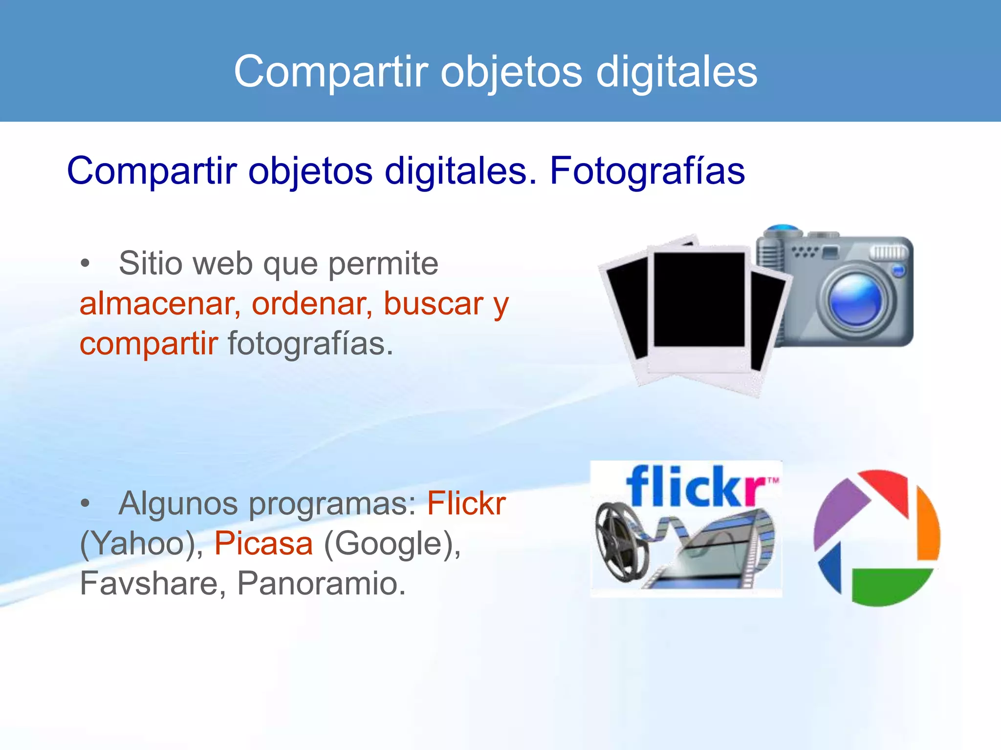 Compartir objetos digitales

Compartir objetos digitales. Fotografías

• Sitio web que permite
almacenar, ordenar, buscar y
compartir fotografías.



• Algunos programas: Flickr
(Yahoo), Picasa (Google),
Favshare, Panoramio.
 