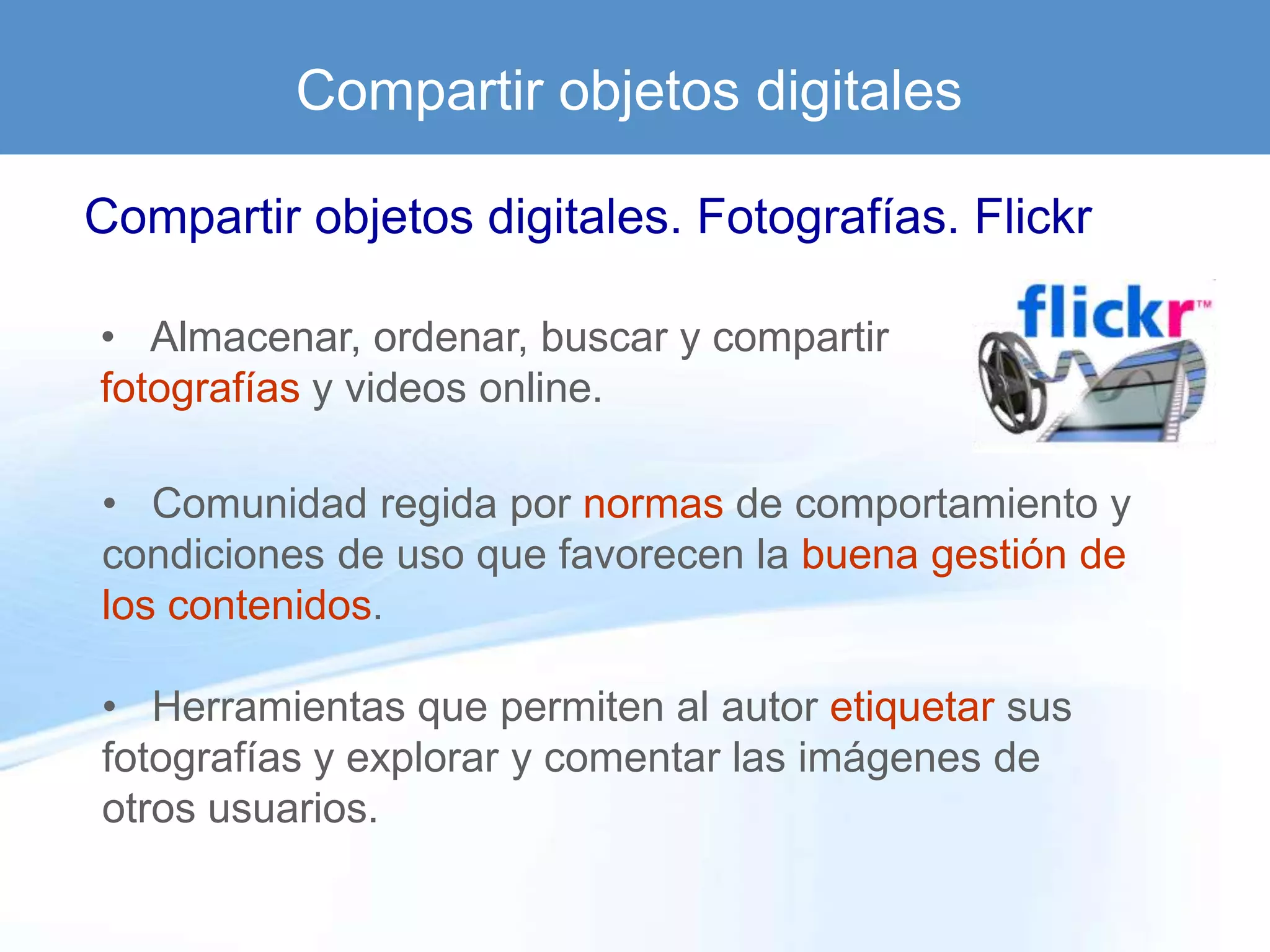 Compartir objetos digitales

Compartir objetos digitales. Fotografías. Flickr

• Almacenar, ordenar, buscar y compartir
fotografías y videos online.

• Comunidad regida por normas de comportamiento y
condiciones de uso que favorecen la buena gestión de
los contenidos.

• Herramientas que permiten al autor etiquetar sus
fotografías y explorar y comentar las imágenes de
otros usuarios.
 