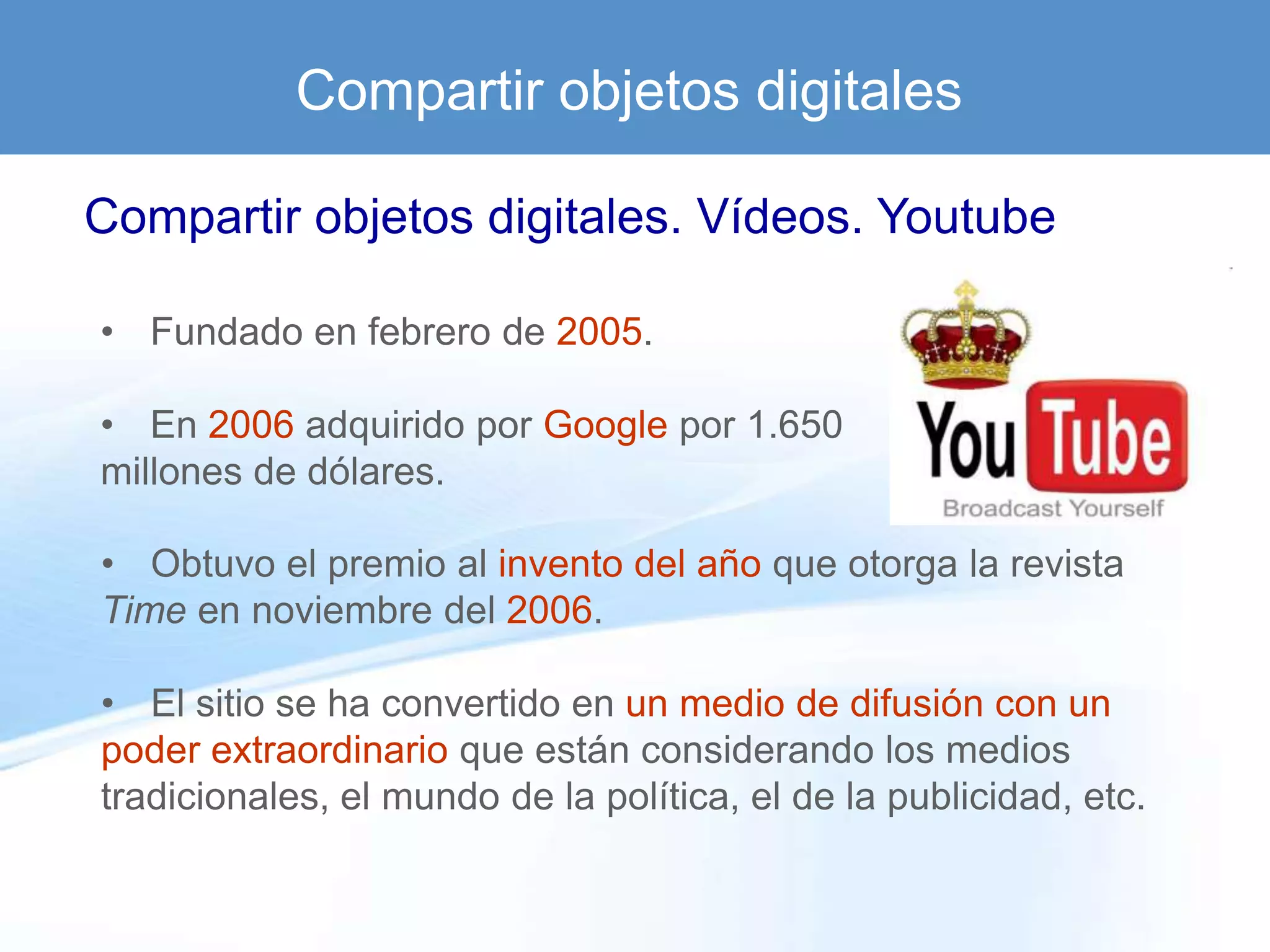 Compartir objetos digitales

Compartir objetos digitales. Vídeos. Youtube

• Fundado en febrero de 2005.

• En 2006 adquirido por Google por 1.650
millones de dólares.

• Obtuvo el premio al invento del año que otorga la revista
Time en noviembre del 2006.

• El sitio se ha convertido en un medio de difusión con un
poder extraordinario que están considerando los medios
tradicionales, el mundo de la política, el de la publicidad, etc.
 