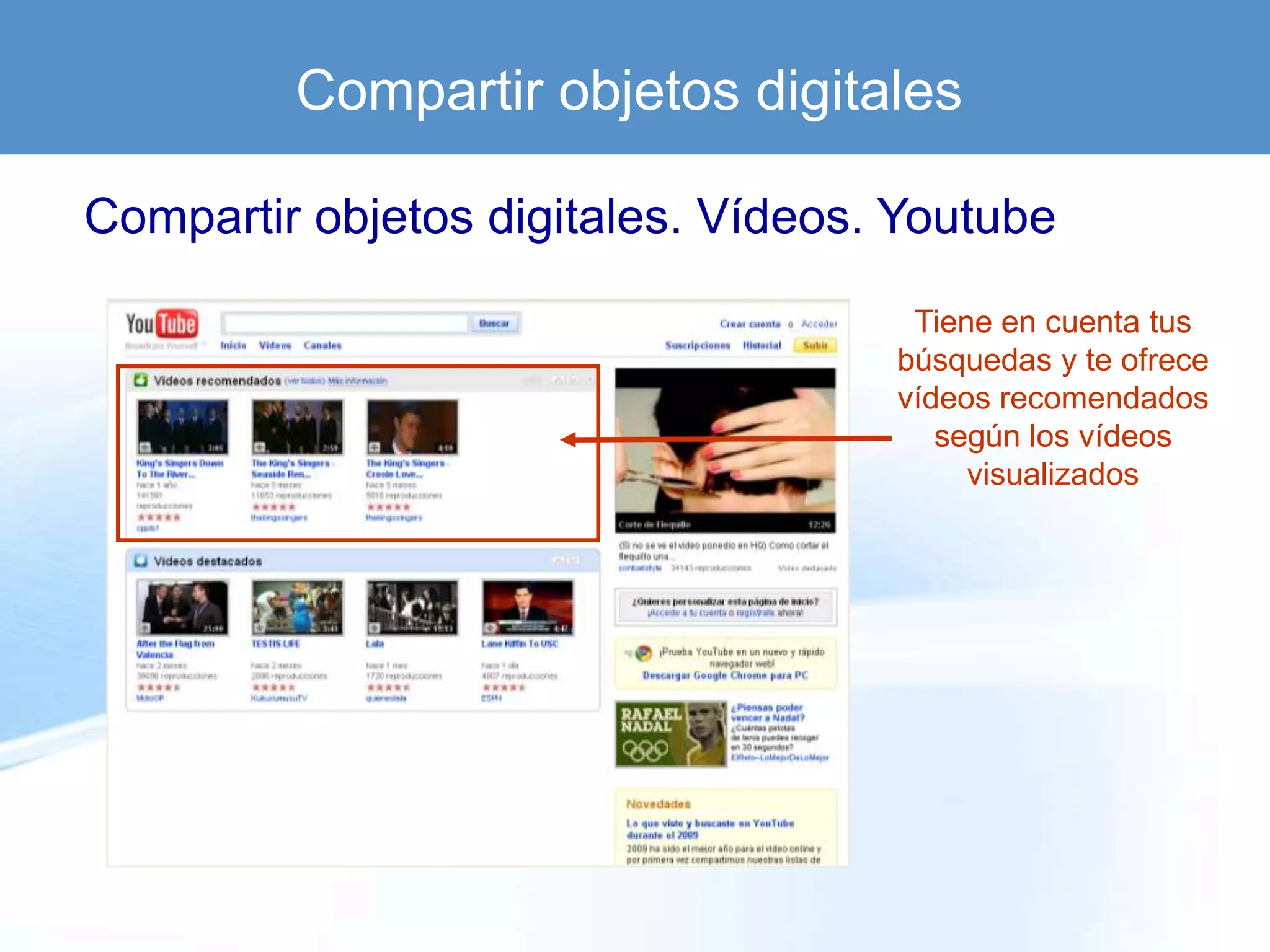 Compartir objetos digitales

Compartir objetos digitales. Vídeos. Youtube

                                     Tiene en cuenta tus
                                    búsquedas y te ofrece
                                    vídeos recomendados
                                       según los vídeos
                                         visualizados
 