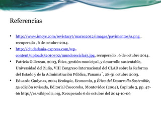 Referencias 
• http://www.imcyc.com/revistacyt/marzo2012/images/pavimentos/a.png , 
recuperado , 6 de octubre 2014. 
• http://ciudadania-express.com/wp-content/ 
uploads/2010/02/mundoreciclar3.jpg, recuperado , 6 de octubre 2014. 
• Patricia Gillezeau, 2003, Ética, gestión municipal, y desarrollo sustentable, 
Universidad del Zulia, VIII Congreso Internacional del CLAD sobre la Reforma 
del Estado y de la Administración Pública, Panamá, 28-31 octubre 2003. 
• Eduardo Gudynas, 2004 Ecología, Economía, y Ética del Desarrollo Sostenible, 
5a edición revisada, Editorial Coscoroba, Montevideo (2004), Capítulo 3, pp. 47- 
66 http://es.wikipedia.org, Recuperado 6 de octubre del 2014-10-06 
