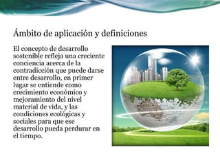 Ámbito de aplicación y definiciones 
El concepto de desarrollo 
sostenible refleja una creciente 
conciencia acerca de la 
contradicción que puede darse 
entre desarrollo, en primer 
lugar se entiende como 
crecimiento económico y 
mejoramiento del nivel 
material de vida, y las 
condiciones ecológicas y 
sociales para que ese 
desarrollo pueda perdurar en 
el tiempo. 
 