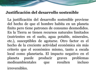 Justificación del desarrollo sostenible 
La justificación del desarrollo sostenible proviene 
del hecho de que el hombre habita en un planeta 
finito pero tiene patrones de consumo desmedidos. 
En la Tierra se tienen recursos naturales limitados 
(nutrientes en el suelo, agua potable, minerales, 
etc.), susceptibles de agotarse. Otro factor es el 
hecho de la creciente actividad económica sin más 
criterio que el económico mismo, tanto a escala 
local como planetaria. El impacto negativo en el 
planeta puede producir graves problemas 
medioambientales que resulten incluso 
irreversibles. 
 