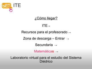 ITE
¿Cómo llegar?
ITE→
Recursos para el profesorado →
Zona de descarga – Entrar →
Secundaria →
Matemáticas →
Laboratorio virtual para el estudio del Sistema
Diédrico
 