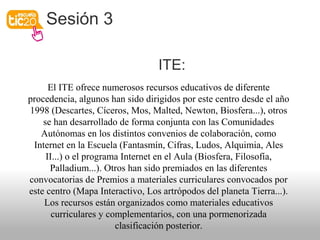 Sesión 3
ITE:
El ITE ofrece numerosos recursos educativos de diferente
procedencia, algunos han sido dirigidos por este centro desde el año
1998 (Descartes, Cíceros, Mos, Malted, Newton, Biosfera...), otros
se han desarrollado de forma conjunta con las Comunidades
Autónomas en los distintos convenios de colaboración, como
Internet en la Escuela (Fantasmín, Cifras, Ludos, Alquimia, Ales
II...) o el programa Internet en el Aula (Biosfera, Filosofía,
Palladium...). Otros han sido premiados en las diferentes
convocatorias de Premios a materiales curriculares convocados por
este centro (Mapa Interactivo, Los artrópodos del planeta Tierra...).
Los recursos están organizados como materiales educativos
curriculares y complementarios, con una pormenorizada
clasificación posterior.
 