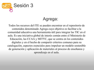Sesión 3
Agrega:
Todos los recursos del ITE se pueden encontrar en el repositorio de
contenidos denominado Agrega cuyo objetivo es facilitar a la
comunidad educativa una herramienta útil para integrar las TIC en el
aula. Es una iniciativa global de interés común entre el Ministerio de
Educación, las CCAA y MITYC, que se centra en los contenidos
digitales y en el hecho de compartir criterios comunes para su
catalogación, aspectos esenciales para impulsar un modelo sostenible
de generación y aplicación de materiales al proceso de enseñanza y
aprendizaje en el aula.
 