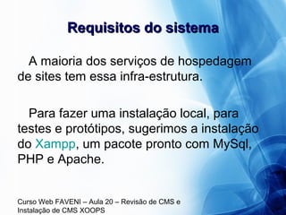 Curso Web FAVENI – Aula 20 – Revisão de CMS e
Instalação de CMS XOOPS
Requisitos do sistemaRequisitos do sistema
A maioria dos serviços de hospedagem
de sites tem essa infra-estrutura.
Para fazer uma instalação local, para
testes e protótipos, sugerimos a instalação
do Xampp, um pacote pronto com MySql,
PHP e Apache.
 