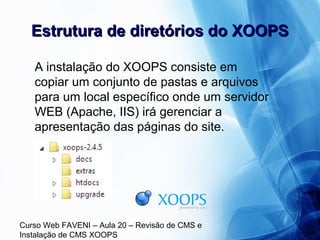 Curso Web FAVENI – Aula 20 – Revisão de CMS e
Instalação de CMS XOOPS
Estrutura de diretórios do XOOPSEstrutura de diretórios do XOOPS
A instalação do XOOPS consiste em
copiar um conjunto de pastas e arquivos
para um local específico onde um servidor
WEB (Apache, IIS) irá gerenciar a
apresentação das páginas do site.
 