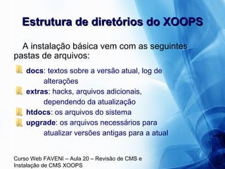Curso Web FAVENI – Aula 20 – Revisão de CMS e
Instalação de CMS XOOPS
Estrutura de diretórios do XOOPSEstrutura de diretórios do XOOPS
A instalação básica vem com as seguintes
pastas de arquivos:
docs: textos sobre a versão atual, log de
alterações
extras: hacks, arquivos adicionais,
dependendo da atualização
htdocs: os arquivos do sistema
upgrade: os arquivos necessários para
atualizar versões antigas para a atual
 