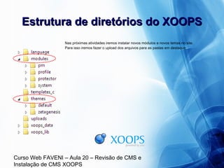 Curso Web FAVENI – Aula 20 – Revisão de CMS e
Instalação de CMS XOOPS
Estrutura de diretórios do XOOPSEstrutura de diretórios do XOOPS
Nas próximas atividades iremos instalar novos módulos e novos temas no site.
Para isso iremos fazer o upload dos arquivos para as pastas em destaque:
 