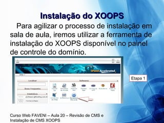 Curso Web FAVENI – Aula 20 – Revisão de CMS e
Instalação de CMS XOOPS
Instalação do XOOPSInstalação do XOOPS
Para agilizar o processo de instalação em
sala de aula, iremos utilizar a ferramenta de
instalação do XOOPS disponível no painel
de controle do domínio.
Etapa 1
 