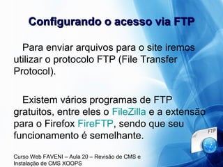 Curso Web FAVENI – Aula 20 – Revisão de CMS e
Instalação de CMS XOOPS
Configurando o acesso via FTPConfigurando o acesso via FTP
Para enviar arquivos para o site iremos
utilizar o protocolo FTP (File Transfer
Protocol).
Existem vários programas de FTP
gratuitos, entre eles o FileZilla e a extensão
para o Firefox FireFTP, sendo que seu
funcionamento é semelhante.
 