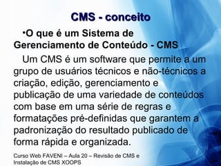 Curso Web FAVENI – Aula 20 – Revisão de CMS e
Instalação de CMS XOOPS
CMS - conceitoCMS - conceito
•O que é um Sistema de
Gerenciamento de Conteúdo - CMS
Um CMS é um software que permite a um
grupo de usuários técnicos e não-técnicos a
criação, edição, gerenciamento e
publicação de uma variedade de conteúdos
com base em uma série de regras e
formatações pré-definidas que garantem a
padronização do resultado publicado de
forma rápida e organizada.
 