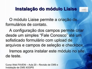 Curso Web FAVENI – Aula 20 – Revisão de CMS e
Instalação de CMS XOOPS
Instalação do módulo LiaiseInstalação do módulo Liaise
O módulo Liaise permite a criação de
formulários de contato.
A configuração dos campos permite criar
desde um simples “Fale Conosco” até um
sofisticado formulário com upload de
arquivos e campos de seleção e checkbox.
Iremos agora instalar este módulo no site
de teste.
 