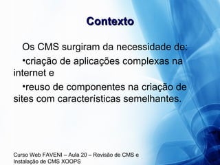 Curso Web FAVENI – Aula 20 – Revisão de CMS e
Instalação de CMS XOOPS
ContextoContexto
Os CMS surgiram da necessidade de:
•criação de aplicações complexas na
internet e
•reuso de componentes na criação de
sites com características semelhantes.
 
