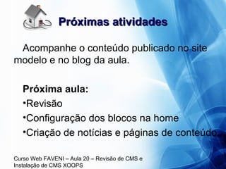 Curso Web FAVENI – Aula 20 – Revisão de CMS e
Instalação de CMS XOOPS
Próximas atividadesPróximas atividades
Acompanhe o conteúdo publicado no site
modelo e no blog da aula.
Próxima aula:
•Revisão
•Configuração dos blocos na home
•Criação de notícias e páginas de conteúdo
 